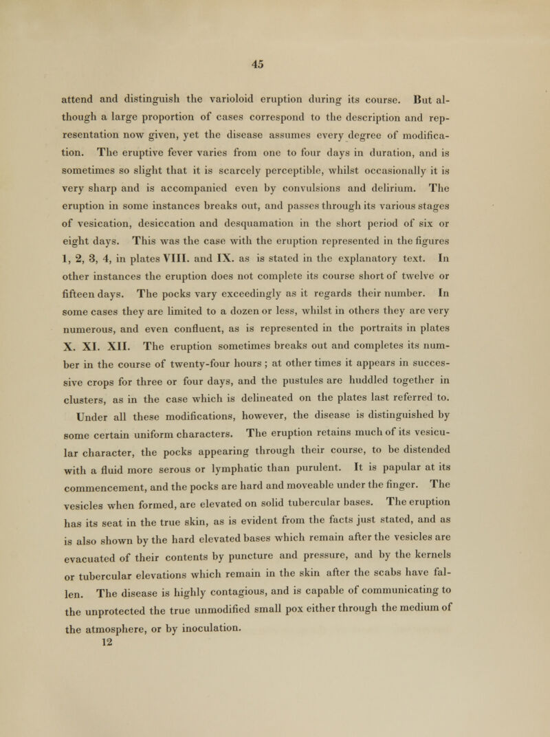 attend and distinguish the varioloid eruption during its course. But al- though a large proportion of cases correspond to the description and rep- resentation now given, yet the disease assumes every degree of modifica- tion. The eruptive fever varies from one to four days in duration, and is sometimes so slight that it is scarcely perceptible, whilst occasionally it is very sharp and is accompanied even by convulsions and delirium. The eruption in some instances breaks out, and passes through its various stages of vesication, desiccation and desquamation in the short period of six or eight days. This was the case with the eruption represented in the figures 1, 2, 3, 4, in plates VIII. and IX. as is stated in the explanatory text. In other instances the eruption does not complete its course short of twelve or fifteen days. The pocks vary exceedingly as it regards their number. In some cases they are limited to a dozen or less, whilst in others they are very numerous, and even confluent, as is represented in the portraits in plates X. XI. XII. The eruption sometimes breaks out and completes its num- ber in the course of twenty-four hours ; at other times it appears in succes- sive crops for three or four days, and the pustules are huddled together in clusters, as in the case which is delineated on the plates last referred to. Under all these modifications, however, the disease is distinguished by some certain uniform characters. The eruption retains much of its vesicu- lar character, the pocks appearing through their course, to be distended with a fluid more serous or lymphatic than purulent. It is papular at its commencement, and the pocks are hard and moveable under the finger. The vesicles when formed, are elevated on solid tubercular bases. The eruption has its seat in the true skin, as is evident from the facts just stated, and as is also shown by the hard elevated bases which remain after the vesicles are evacuated of their contents by puncture and pressure, and by the kernels or tubercular elevations which remain in the skin after the scabs have fal- len. The disease is highly contagious, and is capable of communicating to the unprotected the true unmodified small pox either through the medium of the atmosphere, or by inoculation. 12