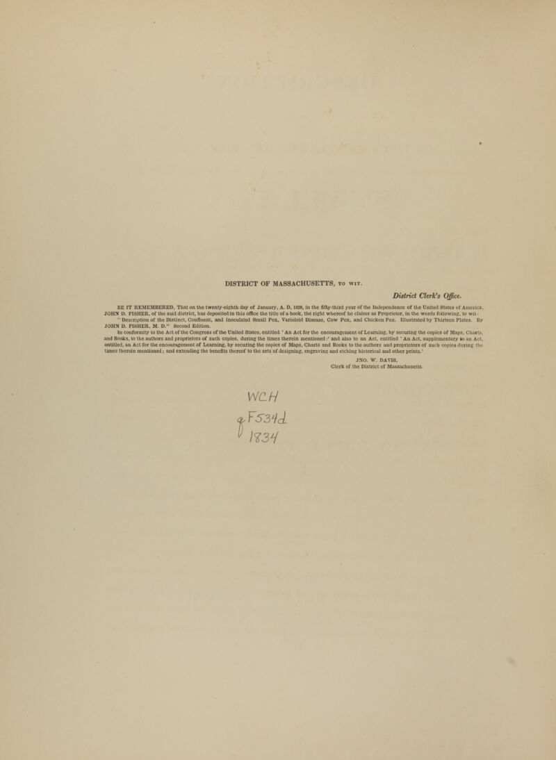 DISTRICT OF MASSACHUSETTS, to wit. District Clerk's Office. BE IT REMEMBERED, That on the twenty-eighth day of January, A. D, 1829, in the fifty-third year of the Independence of the United Stales of America, JOHN D. FISHER, of the said district, has deposited in this office the title of a book, the right whereof he claims as Proprietor, in the words following, to wit:  Description of the Distinct, Confluent, and inoculated Small Pox, Varioloid Disease, Cow Pox, and Chicken Pox. Illustrated by Thirteen Plates. By JOHN D. FISHER, M. D. Second Edition. In conformity to the Act of the Congress of the United States, entitled ' An Act for the encouragement of Learning, by securing the copies of Maps, Charts, and Books, to the authors and proprietors of such copies, during the times therein mentioned:' and also to an Act, entitled ' An Act, supplementary to an Act, entitled, an Act for the encouragement of Learning, by securing the copies of Maps, Charts and Books to the authors and proprietors of such copies during the times therein mentioned; and extending the benefits thereof to the arts of designing, engraving and etching historical and other prints.' JNO. W. DAVIS, Clerk of the District of Massachusetts. WC.H ¥5341 H3H
