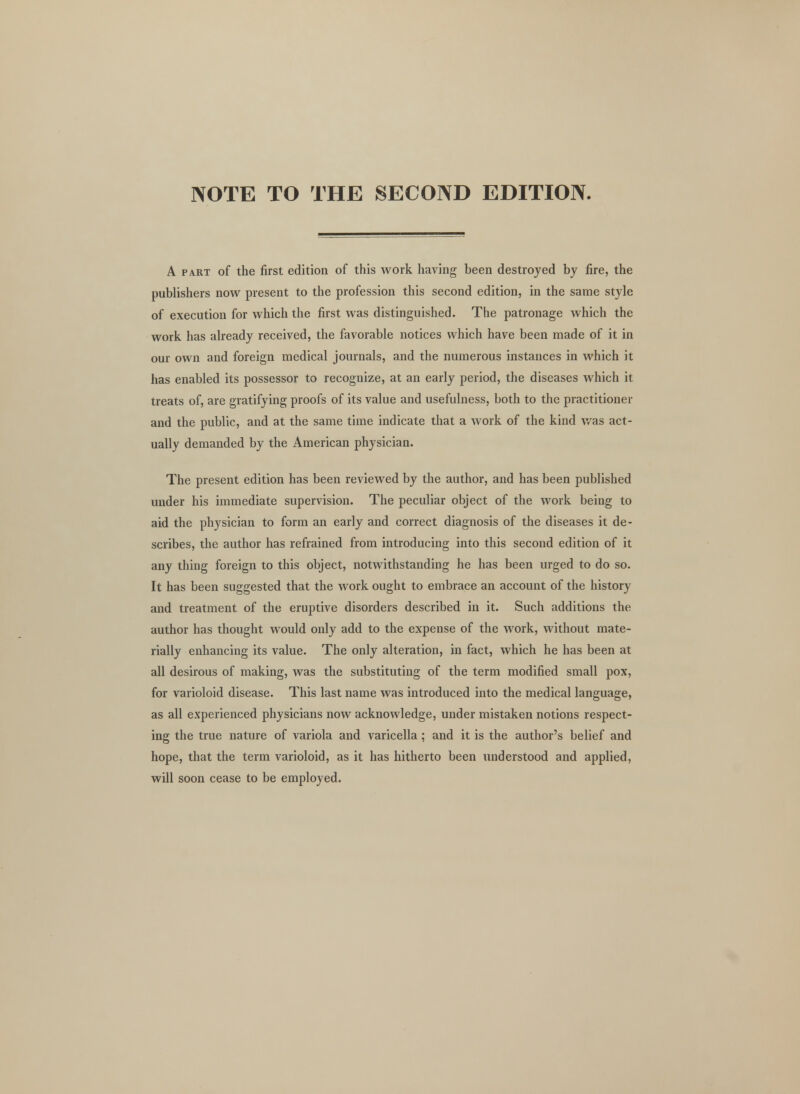 NOTE TO THE SECOND EDITION. A part of the first edition of this work having been destroyed by fire, the publishers now present to the profession this second edition, in the same style of execution for which the first was distinguished. The patronage which the work has already received, the favorable notices which have been made of it in our own and foreign medical journals, and the numerous instances in which it has enabled its possessor to recognize, at an early period, the diseases which it treats of, are gratifying proofs of its value and usefulness, both to the practitioner and the public, and at the same time indicate that a work of the kind was act- ually demanded by the American physician. The present edition has been reviewed by the author, and has been published under his immediate supervision. The peculiar object of the work being to aid the physician to form an early and correct diagnosis of the diseases it de- scribes, the author has refrained from introducing into this second edition of it any thing foreign to this object, notwithstanding he has been urged to do so. It has been suggested that the work ought to embrace an account of the history and treatment of the eruptive disorders described in it. Such additions the author has thought would only add to the expense of the work, without mate- rially enhancing its value. The only alteration, in fact, which he has been at all desirous of making, was the substituting of the term modified small pox, for varioloid disease. This last name was introduced into the medical language, as all experienced physicians now acknowledge, under mistaken notions respect- ing the true nature of variola and varicella ; and it is the author's belief and hope, that the term varioloid, as it has hitherto been understood and applied, will soon cease to be employed.