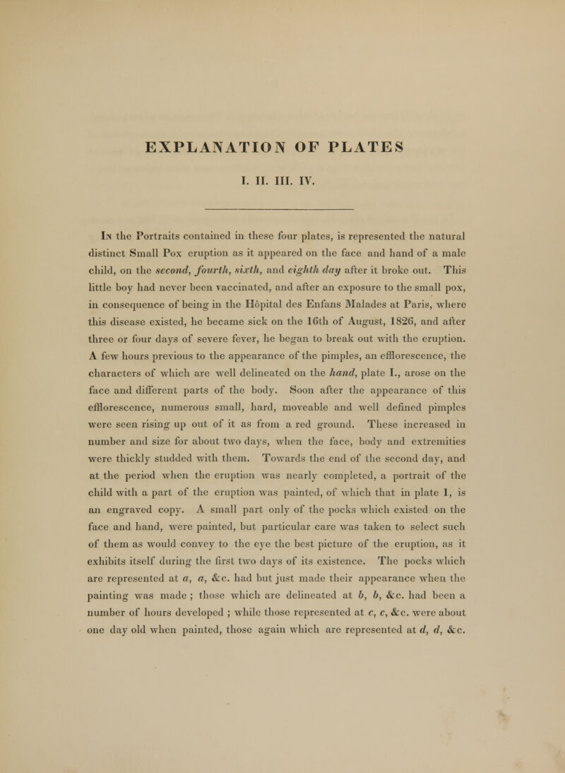 EXPLANATION OF PLATES I. II. III. IV. In the Portraits contained in these four plates, is represented the natural distinct Small Pox eruption as it appeared on the face and hand of a male child, on the second, fourth, sixth, and eighth day after it broke out. This little boy had never been vaccinated, and after an exposure to the small pox, in consequence of being in the Hopital des Enfans Malades at Paris, where this disease existed, he became sick on the 16th of August, 1826, and after three or four days of severe fever, he began to break out with the eruption. A few hours previous to the appearance of the pimples, an efflorescence, the characters of which are well delineated on the hand, plate I., arose on the face and different parts of the body. Soon after the appearance of this efflorescence, numerous small, hard, moveable and well defined pimples were seen rising up out of it as from a red ground. These increased in number and size for about two days, when the face, body and extremities were thickly studded with them. Towards the end of the second day, and at the period when the eruption was nearly completed, a portrait of the child with a part of the eruption was painted, of which that in plate 1, is an engraved copy. A small part only of the pocks which existed on the face and hand, were painted, but particular care was taken to select such of them as would convey to the eye the best picture of the eruption, as it exhibits itself during the first two days of its existence. The pocks which are represented at a, a, &c. had but just made their appearance when the painting was made ; those which are delineated at b, b, &c. had been a number of hours developed ; while those represented at c, c, &c. were about one day old when painted, those again which are represented at d, d, &c.