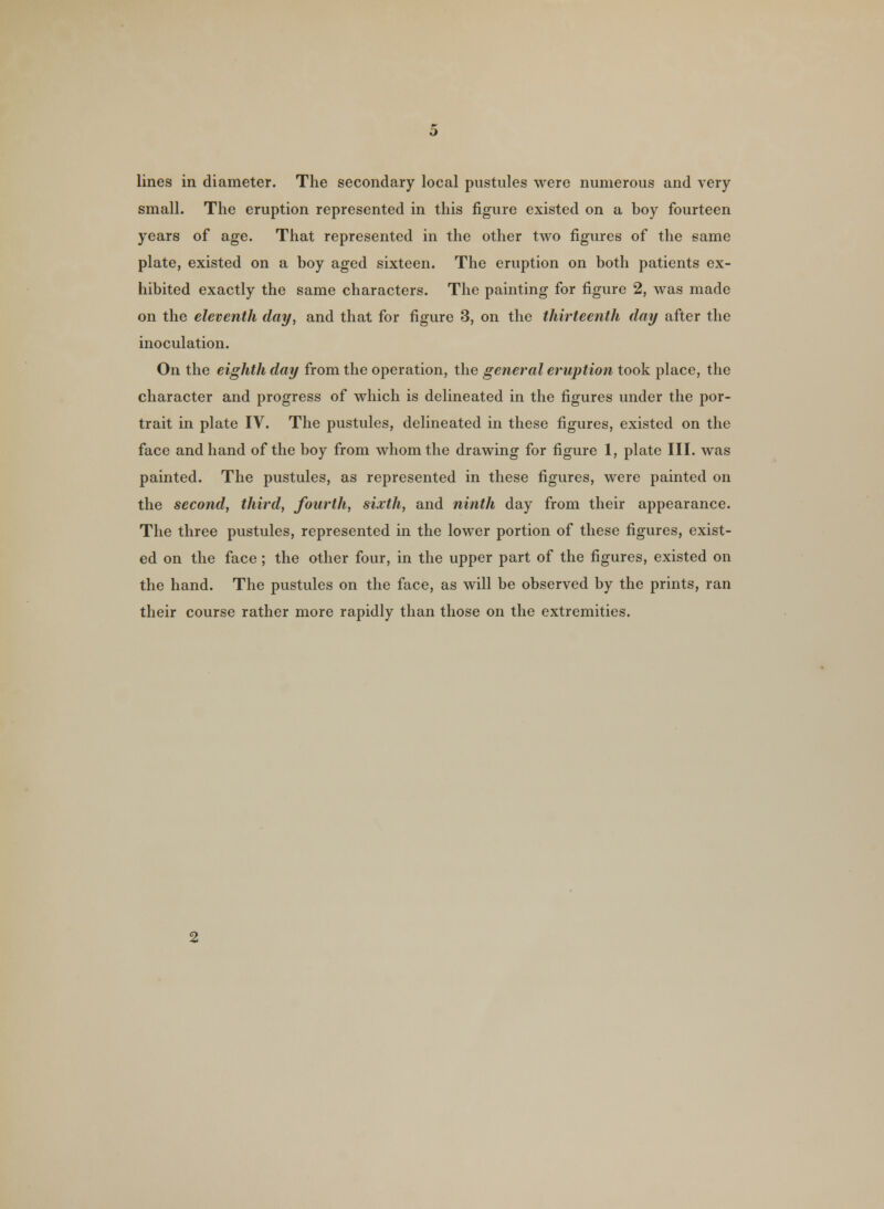 small. The eruption represented in this figure existed on a boy fourteen years of age. That represented in the other two figures of the same plate, existed on a boy aged sixteen. The eruption on both patients ex- hibited exactly the same characters. The painting for figure 2, was made on the eleventh day, and that for figure 3, on the thirteenth day after the inoculation. On the eighth day from the operation, the general eruption took place, the character and progress of which is delineated in the figures under the por- trait in plate IV. The pustules, delineated in these figures, existed on the face and hand of the boy from whom the drawing for figure 1, plate III. was painted. The pustules, as represented in these figures, were painted on the second, third, fourth, sixth, and ninth day from their appearance. The three pustules, represented in the lower portion of these figures, exist- ed on the face; the other four, in the upper part of the figures, existed on the hand. The pustules on the face, as will be observed by the prints, ran their course rather more rapidly than those on the extremities.