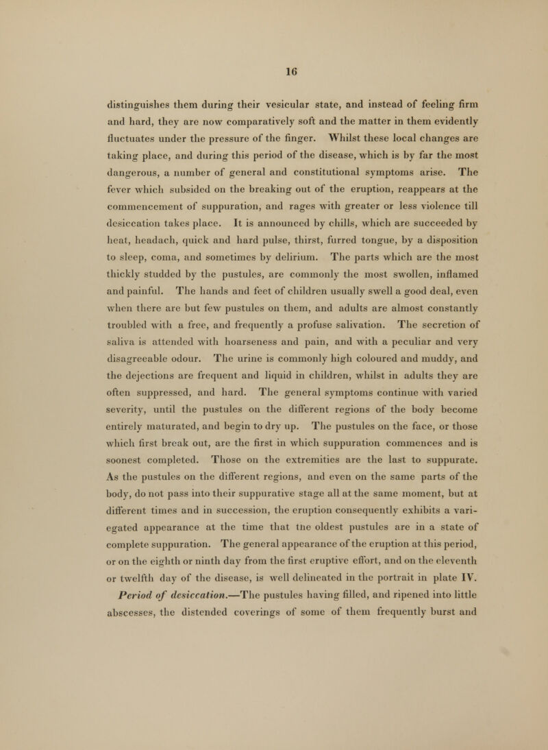 distinguishes them during their vesicular state, and instead of feeling firm and hard, they are now comparatively soft and the matter in them evidently fluctuates under the pressure of the finger. Whilst these local changes are taking place, and during this period of the disease, which is by far the most dangerous, a number of general and constitutional symptoms arise. The fever which subsided on the breaking out of the eruption, reappears at the commencement of suppuration, and rages with greater or less violence till desiccation takes place. It is announced by chills, which are succeeded by heat, headach, quick and hard pulse, thirst, furred tongue, by a disposition to sleep, coma, and sometimes by delirium. The parts which are the most thickly studded by the pustules, are commonly the most swollen, inflamed and painful. The hands and feet of children usually swell a good deal, even when there are but few pustules on them, and adults are almost constantly troubled with a free, and frequently a profuse salivation. The secretion of saliva is attended with hoarseness and pain, and with a peculiar and very disagreeable odour. The urine is commonly high coloured and muddy, and the dejections are frequent and liquid in children, whilst in adults they are often suppressed, and hard. The general symptoms continue with varied severity, until the pustules on the different regions of the body become entirely maturated, and begin to dry up. The pustules on the face, or those which first break out, are the first in which suppuration commences and is soonest completed. Those on the extremities are the last to suppurate. As the pustules on the different regions, and even on the same parts of the body, do not pass into their suppurative stage all at the same moment, but at different times and in succession, the eruption consequently exhibits a vari- egated appearance at the time that tne oldest pustules are in a state of complete suppuration. The general appearance of the eruption at this period, or on the eighth or ninth day from the first eruptive effort, and on the eleventh or twelfth day of the disease, is well delineated in the portrait in plate IV. Period of desiccation.—The pustules having filled, and ripened into little abscesses, the distended coverings of some of them frequently burst and