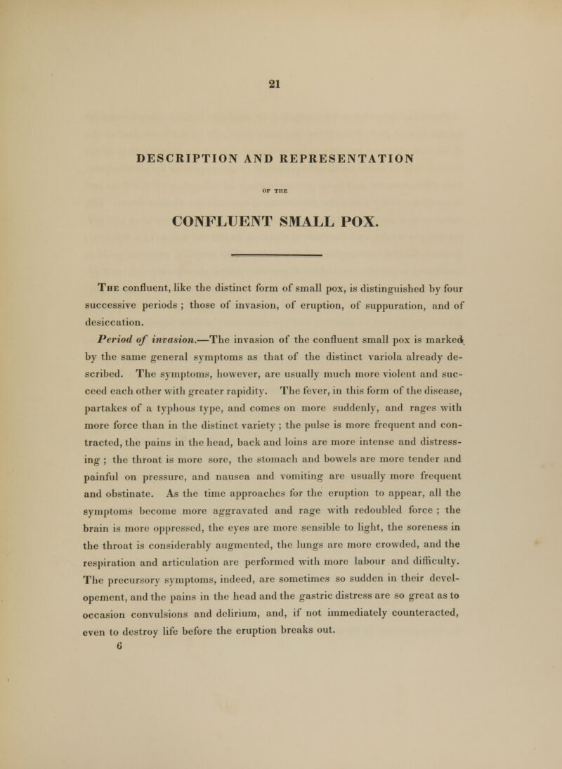 DESCRIPTION AND REPRESENTATION CONFLUENT SMALL POX. The confluent, like the distinct form of small pox, is distinguished by four successive periods ; those of invasion, of eruption, of suppuration, and of desiccation. Period of invasion.—The invasion of the confluent small pox is marked by the same general symptoms as that of the distinct variola already de- scribed. The symptoms, however, are usually much more violent and suc- ceed each other with greater rapidity. The fever, in this form of the disease, partakes of a typhous type, and comes on more suddenly, and rages with more force than in the distinct variety ; the pulse is more frequent and con- tracted, the pains in the head, back and loins are more intense and distress- ing ; the throat is more sore, the stomach and bowels are more tender and painful on pressure, and nausea and vomiting are usually more frequent and obstinate. As the time approaches for the eruption to appear, all the symptoms become more aggravated and rage with redoubled force ; the brain is more oppressed, the eyes are more sensible to light, the soreness in the throat is considerably augmented, the lungs are more crowded, and the respiration and articulation are performed with more labour and difficulty. The precursory symptoms, indeed, are sometimes so sudden in their devel- opement, and the pains in the head and the gastric distress are so great as to occasion convulsions and delirium, and, if not immediately counteracted, even to destroy life before the eruption breaks out.