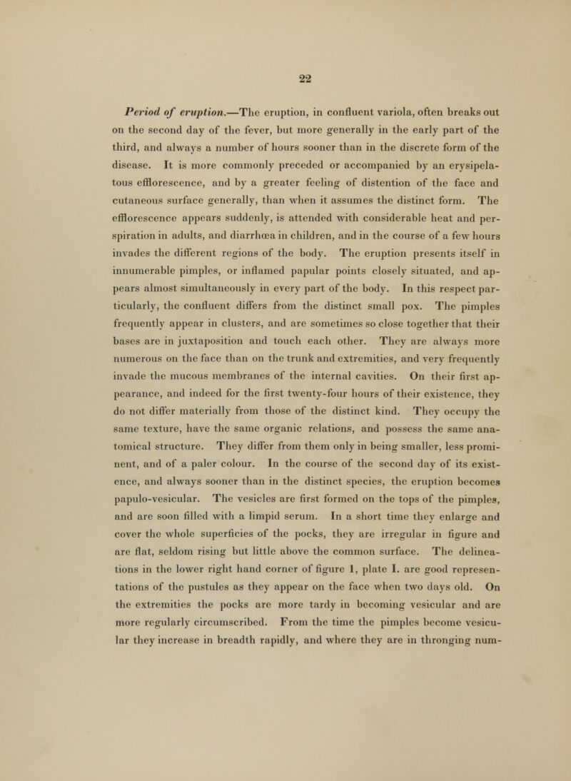 Period of eruption.—The eruption, in confluent variola, often breaks out on the second day of the fever, but more generally in the early part of the third, and always a number of hours sooner than in the discrete form of the disease. It is more commonly preceded or accompanied by an erysipela- tous efflorescence, and by a greater feeling of distention of the face and cutaneous surface generally, than when it assumes the distinct form. The efflorescence appears suddenly, is attended with considerable heat and per- spiration in adults, and diarrhoea in children, and in the course of a few hours invades the different regions of the body. The eruption presents itself in innumerable pimples, or inflamed papular points closely situated, and ap- pears almost simultaneously in every part of the body. In this respect par- ticularly, the confluent differs from the distinct small pox. The pimples frequently appear in clusters, and are sometimes so close together that their bases are in juxtaposition and touch each other. They are always more numerous on the face than on the trunk and extremities, and very frequently invade the mucous membranes of the internal cavities. On their first ap- pearance, and indeed for the first twenty-four hours of their existence, they do not differ materially from those of the distinct kind. They occupy the same texture, have the same organic relations, and possess the same ana- tomical structure. They differ from them only in being smaller, less promi- nent, and of a paler colour. In the course of the second day of its exist- ence, and always sooner than in the distinct species, the eruption becomes papulo-vesicular. The vesicles are first formed on the tops of the pimples, and are soon filled with a limpid serum. In a short time they enlarge and cover the whole superficies of the pocks, they are irregular in figure and are flat, seldom rising but little above the common surface. The delinea- tions in the lower right hand corner of figure 1, plate I. are good represen- tations of the pustules as they appear on the face when two days old. On the extremities the pocks are more tardy in becoming vesicular and are more regularly circumscribed. From the time the pimples become vesicu- lar they increase in breadth rapidly, and where they are in thronging num-