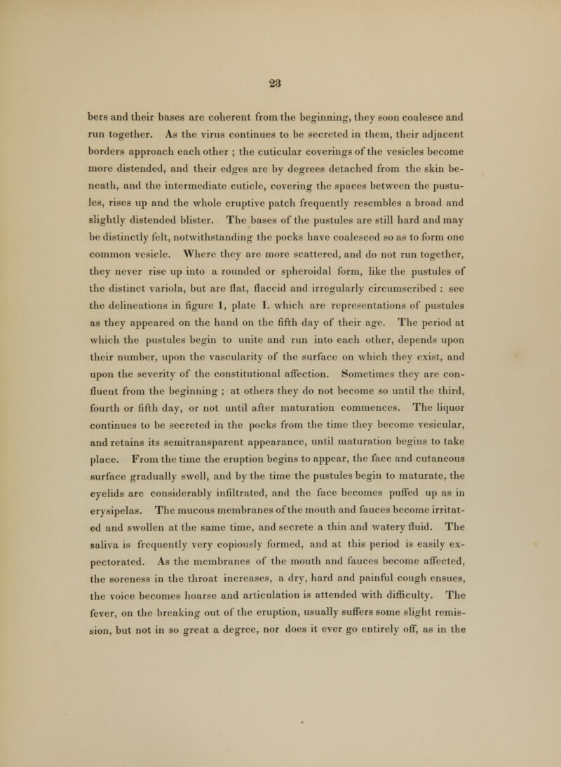 bers and their bases are coherent from the beginning, they soon coalesce and run together. As the virus continues to be secreted in them, their adjacent borders approach each other ; the cuticular coverings of the vesicles become more distended, and their edges are by degrees detached from the skin be- neath, and the intermediate cuticle, covering the spaces between the pustu- les, rises up and the whole eruptive patch frequently resembles a broad and slightly distended blister. The bases of the pustules are still hard and may be distinctly felt, notwithstanding the pocks have coalesced so as to form one common vesicle. Where they are more scattered, and do not run together, they never rise up into a rounded or spheroidal form, like the pustules of the distinct variola, but are flat, flaccid and irregularly circumscribed : see the delineations in figure 1, plate I. which are representations of pustules as they appeared on the hand on the fifth day of their age. The period at which the pustules begin to unite and run into each other, depends upon their number, upon the vascularity of the surface on which they exist, and upon the severity of the constitutional affection. Sometimes they are con- fluent from the beginning ; at others they do not become so until the third, fourth or fifth day, or not until after maturation commences. The liquor continues to be secreted in the pocks from the time they become vesicular, and retains its semitransparent appearance, until maturation begins to take place. From the time the eruption begins to appear, the face and cutaneous surface gradually swell, and by the time the pustules begin to maturate, the eyelids are considerably infiltrated, and the face becomes puffed up as in erysipelas. The mucous membranes of the mouth and fauces become irritat- ed and swollen at the same time, and secrete a thin and watery fluid. The saliva is frequently very copiously formed, and at this period is easily ex- pectorated. As the membranes of the mouth and fauces become affected, the soreness in the throat increases, a dry, hard and painful cough ensues, the voice becomes hoarse and articulation is attended with difficulty. The fever, on the breaking out of the eruption, usually suffers some slight remis- sion, but not in so great a degree, nor does it ever go entirely off, as in the