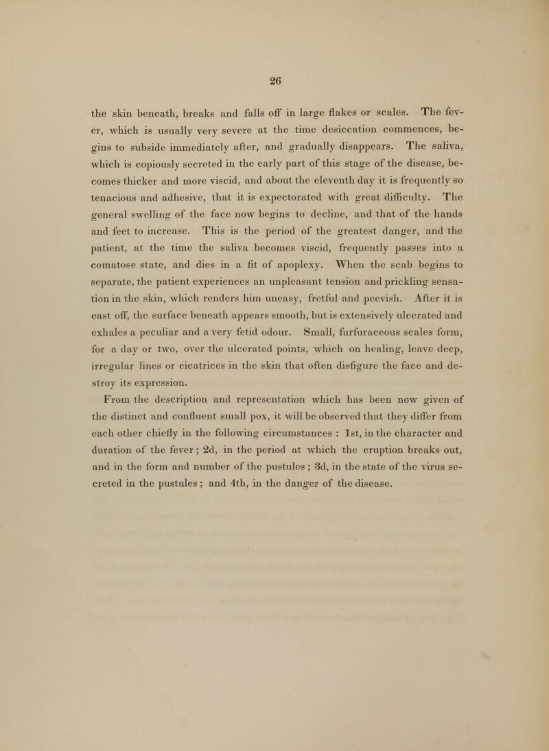 the skin beneath, breaks and falls off in large flakes or scales. The fev- er, which is usually very severe at the time desiccation commences, be- gins to subside immediately after, and gradually disappears. The saliva, which is copiously secreted in the early part of this stage of the disease, be- comes thicker and more viscid, and about the eleventh day it is frequently so tenacious and adhesive, that it is expectorated with great difficulty. The general swelling of the face now begins to decline, and that of the hands and feet to increase. This is the period of the greatest danger, and the patient, at the time the saliva becomes viscid, frequently passes into a comatose state, and dies in a fit of apoplexy. When the scab begins to separate, the patient experiences an unpleasant tension and prickling sensa- tion in the skin, which renders him uneasy, fretful and peevish. After it is cast off, the surface beneath appears smooth, but is extensively ulcerated and exhales a peculiar and a very fetid odour. Small, furfuraceous scales form, for a day or two, over the ulcerated points, which on healing, leave deep, irregular lines or cicatrices in the skin that often disfigure the face and de- stroy its expression. From the description and representation which has been now given of the distinct and confluent small pox, it will be observed that they differ from each other chiefly in the following circumstances : 1st, in the character and duration of the fever ; 2d, in the period at which the eruption breaks out, and in the form and number of the pustules ; 3d, in the state of the virus se- creted in the pustules ; and 4th, in the danger of the disease.