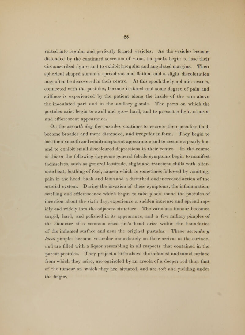 verted into regular and perfectly formed vesicles. As the vesicles become distended by the continued secretion of virus, the pocks begin to lose their circumscribed figure and to exhibit irregular and angulated margins. Their spherical shaped summits spread out and flatten, and a slight discoloration may often be discovered in their centre. At this epoch the lymphatic vessels, connected with the pustules, become irritated and some degree of pain and stiffness is experienced by the patient along the inside of the arm above the inoculated part and in the axillary glands. The parts on which the pustules exist begin to swell and grow hard, and to present a light crimson and efflorescent appearance. On the seventh day the pustules continue to secrete their peculiar fluid, become broader and more distended, and irregular in form. They begin to lose their smooth and semitransparent appearance and to assume a pearly hue and to exhibit small discoloured depressions in their centre. In the course of this or the following day some general febrile symptoms begin to manifest themselves, such as general lassitude, slight and transient chills with alter- nate heat, loathing of food, nausea which is sometimes followed by vomiting, pain in the head, back and loins and a disturbed and increased action of the arterial system. During the invasion of these symptoms, the inflammation, swelling and efflorescence which begin to take place round the pustules of insertion about the sixth day, experience a sudden increase and spread rap- idly and widely into the adjacent structure. The variolous tumour becomes turgid, hard, and polished in its appearance, and a few miliary pimples of the diameter of a common sized pin's head arise within the boundaries of the inflamed surface and near the original pustules. These secondary local pimples become vesicular immediately on their arrival at the surface, and are rilled with a liquor resembling in all respects that contained in the parent pustules. They project a little above the inflamed and tumid surface from which they arise, are encircled by an areola of a deeper red than that of the tumour on which they are situated, and are soft and yielding under the finger.
