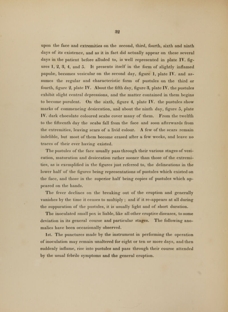 upon the face and extremities on the second, third, fourth, sixth and ninth days of its existence, and as it in fact did actually appear on these several days in the patient before alluded to, is well represented in plate IV. fig- ures 1, 2, 3, 4, and 5. It presents itself in the form of slightly inflamed papulae, becomes vesicular on the second day, figure 1, plate IV. and as- sumes the regular and characteristic form of pustules on the third or fourth, figure 2, plate IV. About the fifth day, figure 3, plate IV. the pustules exhibit slight central depressions, and the matter contained in them begins to become purulent. On the sixth, figure 4, plate IV. the pustules show marks of commencing desiccation, and about the ninth day, figure 5, plate IV. dark chocolate coloured scabs cover many of them. From the twelfth to the fifteenth day the scabs fall from the face and soon afterwards from the extremities, leaving scars of a livid colour. A few of the scars remain indelible, but most of them become erased after a few weeks, and leave no traces of their ever having existed. The pustules of the face usually pass through their various stages of vesi- cation, maturation and desiccation rather sooner than those of the extremi- ties, as is exemplified in the figures just referred to, the delineations in the lower half of the figures being representations of pustules which existed on the face, and those in the superior half being copies of pustules which ap- peared on the hands. The fever declines on the breaking out of the eruption and generally vanishes by the time it ceases to multiply ; and if it re-appears at all during the suppuration of the pustules, it is usually light and of short duration. The inoculated small pox is liable, like all other eruptive diseases, to some deviation in its general course and particular stages. The following ano- malies have been occasionally observed. 1st. The punctures made by the instrument in performing the operation of inoculation may remain unaltered for eight or ten or more days, and then suddenly inflame, rise into pustules and pass through their course attended by the usual febrile symptoms and the general eruption.