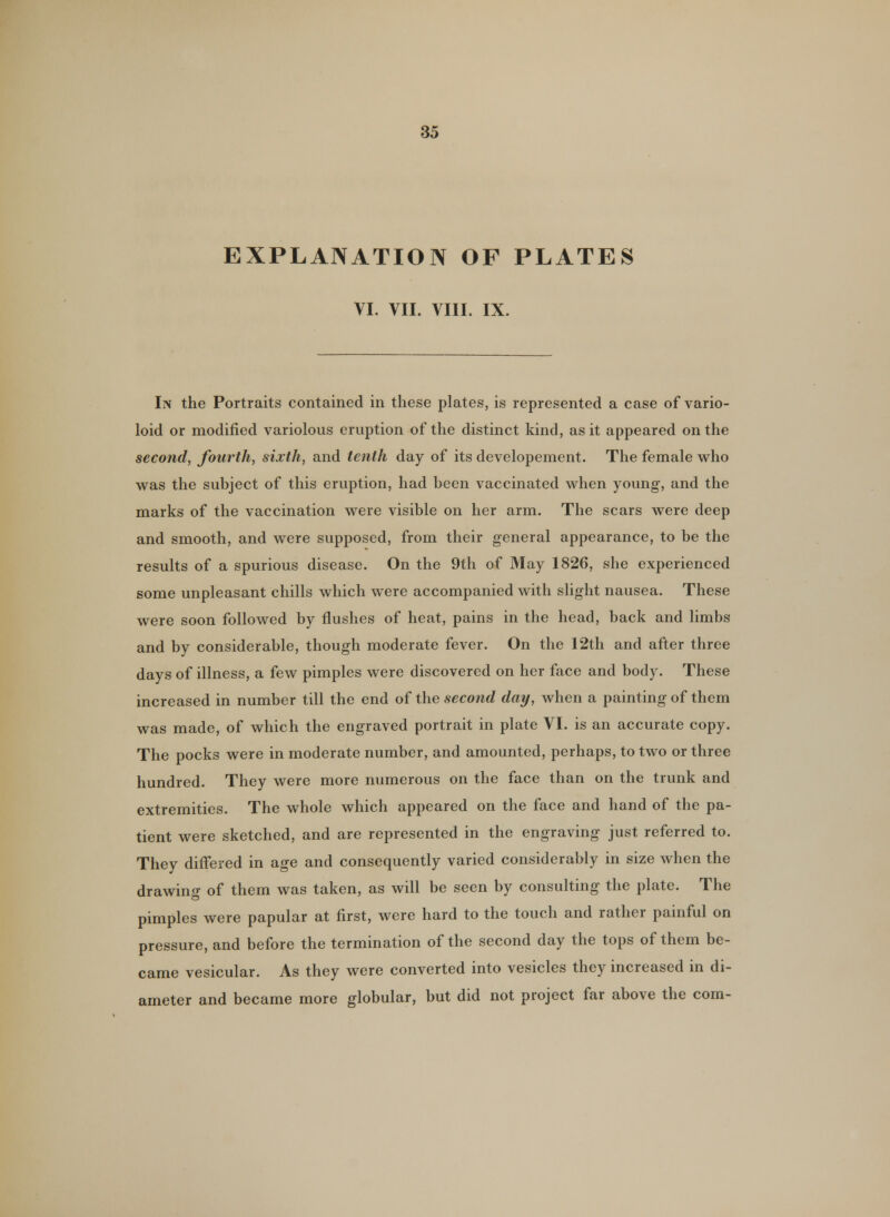 EXPLANATION OF PLATES VI. VII. VIII. IX. In the Portraits contained in these plates, is represented a case of vario- loid or modified variolous eruption of the distinct kind, as it appeared on the second, fourth, sixth, and tenth day of its developement. The female who was the subject of this eruption, had been vaccinated when young, and the marks of the vaccination were visible on her arm. The scars were deep and smooth, and were supposed, from their general appearance, to be the results of a spurious disease. On the 9th of May 1826, she experienced some unpleasant chills which were accompanied with slight nausea. These were soon followed by flushes of heat, pains in the head, back and limbs and by considerable, though moderate fever. On the 12th and after three days of illness, a few pimples were discovered on her face and body. These increased in number till the end of the second day, when a painting of them was made, of which the engraved portrait in plate VI. is an accurate copy. The pocks were in moderate number, and amounted, perhaps, to two or three hundred. They were more numerous on the face than on the trunk and extremities. The whole which appeared on the face and hand of the pa- tient were sketched, and are represented in the engraving just referred to. They differed in age and consequently varied considerably in size when the drawing of them was taken, as will be seen by consulting the plate. The pimples were papular at first, were hard to the touch and rather painful on pressure, and before the termination of the second day the tops of them be- came vesicular. As they were converted into vesicles they increased in di- ameter and became more globular, but did not project far above the com-