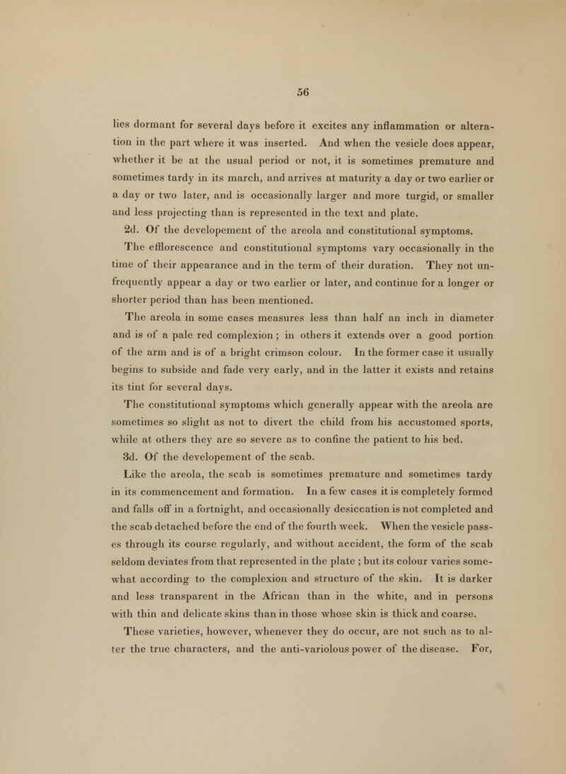 lies dormant for several days before it excites any inflammation or altera- tion in the part where it was inserted. And when the vesicle does appear, whether it be at the usual period or not, it is sometimes premature and sometimes tardy in its march, and arrives at maturity a day or two earlier or a day or two later, and is occasionally larger and more turgid, or smaller and less projecting than is represented in the text and plate. 2d. Of the developement of the areola and constitutional symptoms. The efflorescence and constitutional symptoms vary occasionally in the time of their appearance and in the term of their duration. They not un- frequently appear a day or two earlier or later, and continue for a longer or shorter period than has been mentioned. The areola in some cases measures less than half an inch in diameter and is of a pale red complexion ; in others it extends over a good portion of the arm and is of a bright crimson colour. In the former case it usually begins to subside and fade very early, and in the latter it exists and retains its tint for several days. The constitutional symptoms which generally appear with the areola are sometimes so slight as not to divert the child from his accustomed sports, while at others they are so severe as to confine the patient to his bed. 3d. Of the developement of the scab. Like the areola, the scab is sometimes premature and sometimes tardy in its commencement and formation. In a few cases it is completely formed and falls off in a fortnight, and occasionally desiccation is not completed and the scab detached before the end of the fourth week. When the vesicle pass- es through its course regularly, and without accident, the form of the scab seldom deviates from that represented in the plate ; but its colour varies some- what according to the complexion and structure of the skin. It is darker and less transparent in the African than in the white, and in persons with thin and delicate skins than in those whose skin is thick and coarse. These varieties, however, whenever they do occur, are not such as to al- ter the true characters, and the anti-variolous power of the disease. For,
