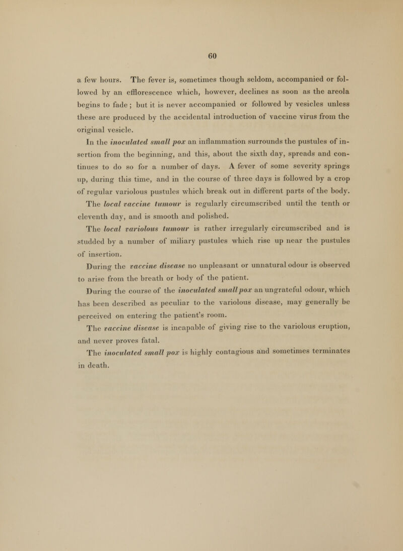 a few hours. The fever is, sometimes though seldom, accompanied or fol- lowed by an efflorescence which, however, declines as soon as the areola begins to fade ; but it is never accompanied or followed by vesicles unless these are produced by the accidental introduction of vaccine virus from the original vesicle. In the inoculated small pox an inflammation surrounds the pustules of in- sertion from the beginning, and this, about the sixth day, spreads and con- tinues to do so for a number of days. A fever of some severity springs up, during this time, and in the course of three days is followed by a crop of regular variolous pustules which break out in different parts of the body. The local vaccine tumour is regularly circumscribed until the tenth or eleventh day, and is smooth and polished. The local variolous tumour is rather irregularly circumscribed and is studded by a number of miliary pustules which rise up near the pustules of insertion. During the vaccine disease no unpleasant or unnatural odour is observed to arise from the breath or body of the patient. During the course of the inoculated smallpox an ungrateful odour, which has been described as peculiar to the variolous disease, may generally be perceived on entering the patient's room. The vaccine disease is incapable of giving rise to the variolous eruption, and never proves fatal. The inoculated small pox is highly contagious and sometimes terminates in death.