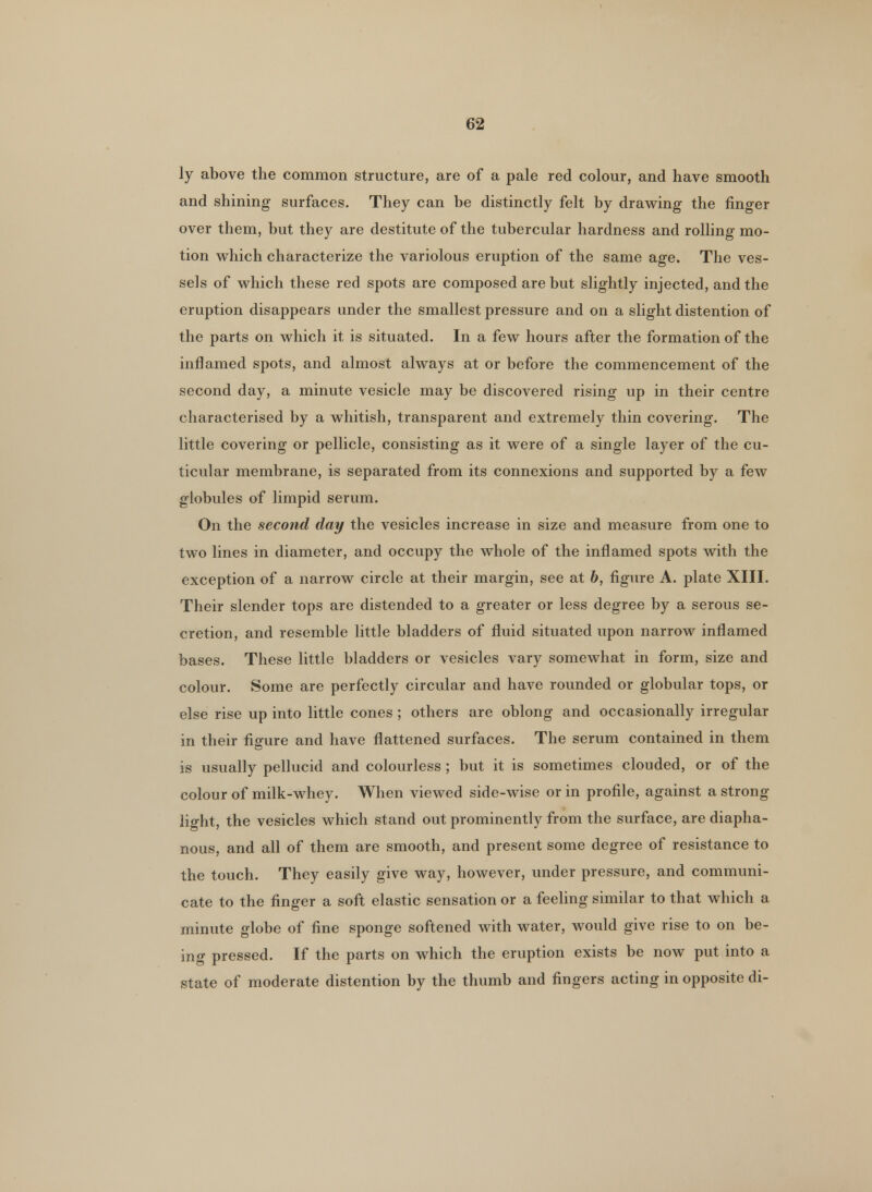ly above the common structure, are of a pale red colour, and have smooth and shining surfaces. They can be distinctly felt by drawing the finger over them, but they are destitute of the tubercular hardness and rolling mo- tion which characterize the variolous eruption of the same age. The ves- sels of which these red spots are composed are but slightly injected, and the eruption disappears under the smallest pressure and on a slight distention of the parts on which it is situated. In a few hours after the formation of the inflamed spots, and almost always at or before the commencement of the second day, a minute vesicle may be discovered rising up in their centre characterised by a whitish, transparent and extremely thin covering. The little covering or pellicle, consisting as it were of a single layer of the cu- ticular membrane, is separated from its connexions and supported by a few globules of limpid serum. On the second day the vesicles increase in size and measure from one to two lines in diameter, and occupy the whole of the inflamed spots with the exception of a narrow circle at their margin, see at b, figure A. plate XIII. Their slender tops are distended to a greater or less degree by a serous se- cretion, and resemble little bladders of fluid situated upon narrow inflamed bases. These little bladders or vesicles vary somewhat in form, size and colour. Some are perfectly circular and have rounded or globular tops, or else rise up into little cones ; others are oblong and occasionally irregular in their figure and have flattened surfaces. The serum contained in them is usually pellucid and colourless ; but it is sometimes clouded, or of the colour of milk-whey. When viewed side-wise or in profile, against a strong light, the vesicles which stand out prominently from the surface, are diapha- nous, and all of them are smooth, and present some degree of resistance to the touch. They easily give way, however, under pressure, and communi- cate to the finger a soft elastic sensation or a feeling similar to that which a minute globe of fine sponge softened with water, would give rise to on be- ing pressed. If the parts on which the eruption exists be now put into a state of moderate distention by the thumb and fingers acting in opposite di-
