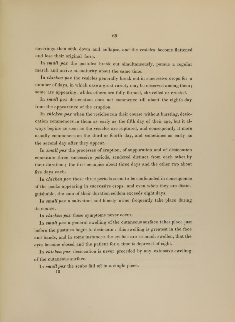 coverings then sink down and collapse, and the vesicles become flattened and lose their original form. In small pox the pustules break out simultaneously, pursue a regular march and arrive at maturity about the same time. In chicken pox the vesicles generally break out in successive crops for a number of days, in which case a great variety may be observed among them; some are appearing, whilst others are fully formed, shrivelled or crusted. In small pox desiccation does not commence till about the eighth day from the appearance of the eruption. In chicken pox when the vesicles run their course without bursting, desic- cation commences in them as early as the fifth day of their age, but it al- ways begins as soon as the vesicles are ruptured, and consequently it more usually commences on the third or fourth day, and sometimes as early as the second day after they appear. In small pox the processes of eruption, of suppuration and of desiccation constitute three successive periods, rendered distinct from each other by their duration ; the first occupies about three days and the other two about five days each. In chicken pox these three periods seem to be confounded in consequence of the pocks appearing in successive crops, and even when they are distin- guishable, the sum of their duration seldom exceeds eight days. In small pox a salivation and bloody urine frequently take place during its course. In chicken pox these symptoms never occur. In smallpox a general swelling of the cutaneous surface takes place just before the pustules begin to desiccate : this swelling is greatest in the face and hands, and in some instances the eyelids are so much swollen, that the eyes become closed and the patient for a time is deprived of sight. In chicken pox desiccation is never preceded by any extensive swelling of the cutaneous surface. In small pox the scabs fall off in a single piece.