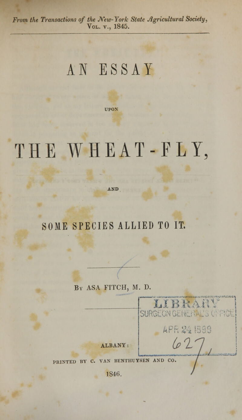 From the Transactions of the New-York State Agricultural Society, Vol. v., 1845. AN ESSAY UPON THE WHEAT-FLY, AND SOME SPECIES ALLIED TO IT. Bv ASA FITCH, M. D. ALBANY ■ . . LIBRAtf AF: PRINTED BY C. VAN BENTHUYSEN AND CO 1846.