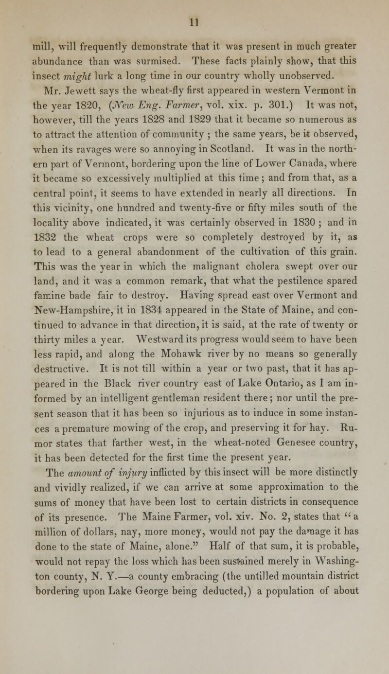 mill, will frequently demonstrate that it was present in much greater abundance than was surmised. These facts plainly show, that this insect might lurk a long time in our country wholly unobserved. Mr. Jewett says the wheat-fly first appeared in western Vermont in the year 1820, (New Eng. Farmer, vol. xix. p. 301.) It was not, however, till the years 1828 and 1829 that it became so numerous as to attract the attention of community ; the same years, be it observed, when its ravages were so annoying in Scotland. It was in the north- ern part of Vermont, bordering upon the line of Lower Canada, where it became so excessively multiplied at this time ; and from that, as a central point, it seems to have extended in nearly all directions. In this vicinity, one hundred and twenty-five or fifty miles south of the locality above indicated, it was certainly observed in 1830 ; and in 1832 the wheat crops were so completely destroyed by it, as to lead to a general abandonment of the cultivation of this grain. This was the year in which the malignant cholera swept over our land, and it was a common remark, that what the pestilence spared famine bade fair to destroy. Having spread east over Vermont and New-Hampshire, it in 1834 appeared in the State of Maine, and con- tinued to advance in that direction, it is said, at the rate of twenty or thirty miles a year. Westward its progress would seem to have been less rapid, and along the Mohawk river by no means so generally destructive. It is not till within a year or two past, that it has ap- peared in the Black river country east of Lake Ontario, as I am in- formed by an intelligent gentleman resident there; nor until the pre- sent season that it has been so injurious as to induce in some instan- ces a premature mowing of the crop, and preserving it for hay. Ru- mor states that farther west, in the wheat-noted Genesee country, it has been detected for the first time the present year. The amount of injury inflicted by this insect will be more distinctly and vividly realized, if we can arrive at some approximation to the sums of money that have been lost to certain districts in consequence of its presence. The Maine Farmer, vol. xiv. No. 2, states that  a million of dollars, nay, more money, would not pay the damage it has done to the state of Maine, alone. Half of that sum, it is probable, would not repay the loss which has been sustained merely in Washing- ton county, N. Y.—a county embracing (the unfilled mountain district bordering upon Lake George being deducted,) a population of about