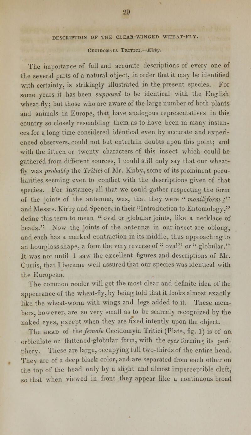 DESCRIPTION OF THE CLEAR-WINGED WHEAT-FLY. Cecidomyia Teitici.—Kirby. The importance of full and accurate descriptions of every one of the several parts of a natural object, in order that it may be identified with certainty, is strikingly illustrated in the present species. For some years it has been supposed to be identical with the English wheat-fly; but those who are aware of the large number of both plants and animals in Europe, that have analogous representatives in this country so closely resembling them as to have been in many instan- ces for a long time considered identical even by accurate and experi- enced observers, could not but entertain doubts upon this point; and with the fifteen or twenty characters of this insect which could be gathered from different sources, I could still only say that our wheat- fly was probably the Tritici of Mr. Kiiby, some of its prominent pecu- liarities seeming even to conflict with the descriptions given of that species. For instance, all that we could gather respecting the form of the joints of the antennae, was, that they were  moniliform ; and Messrs. Kirby and Spence, in their Introduction to Entomology, define this term to mean  oval or globular joints, like a necklace of beads. Now the joints of the antennae in our insect are oblong, and each has a marked contraction in its middle, thus approaching to an hourglass shape, a form the very reverse of  oval or  globular. It was not until I saw the excellent figures and descriptions of Mr. Curtis, that I became well assured that our species was identical with the European. The common reader will get the most clear and definite idea of the appearance of the wheat-fly, by being told that it looks almost exactly like the wheat-worm with wings and legs added to it. These mem- bers, however, are so very small as to be scarcely recognized by the naked eyes, except when they are fixed intently upon the object. The head of the female Cecidomyia Tritici (Plate, fig. 1) is of an. orbiculate or flattened-globular form, with the eyes forming its peri- phery. These are large, occupying full two-thirds of the entire head. They are of a deep black color, and are separated from each other on the top of the head only by a slight and almost imperceptible cleft, so that when viewed in front they appear like a continuous broad