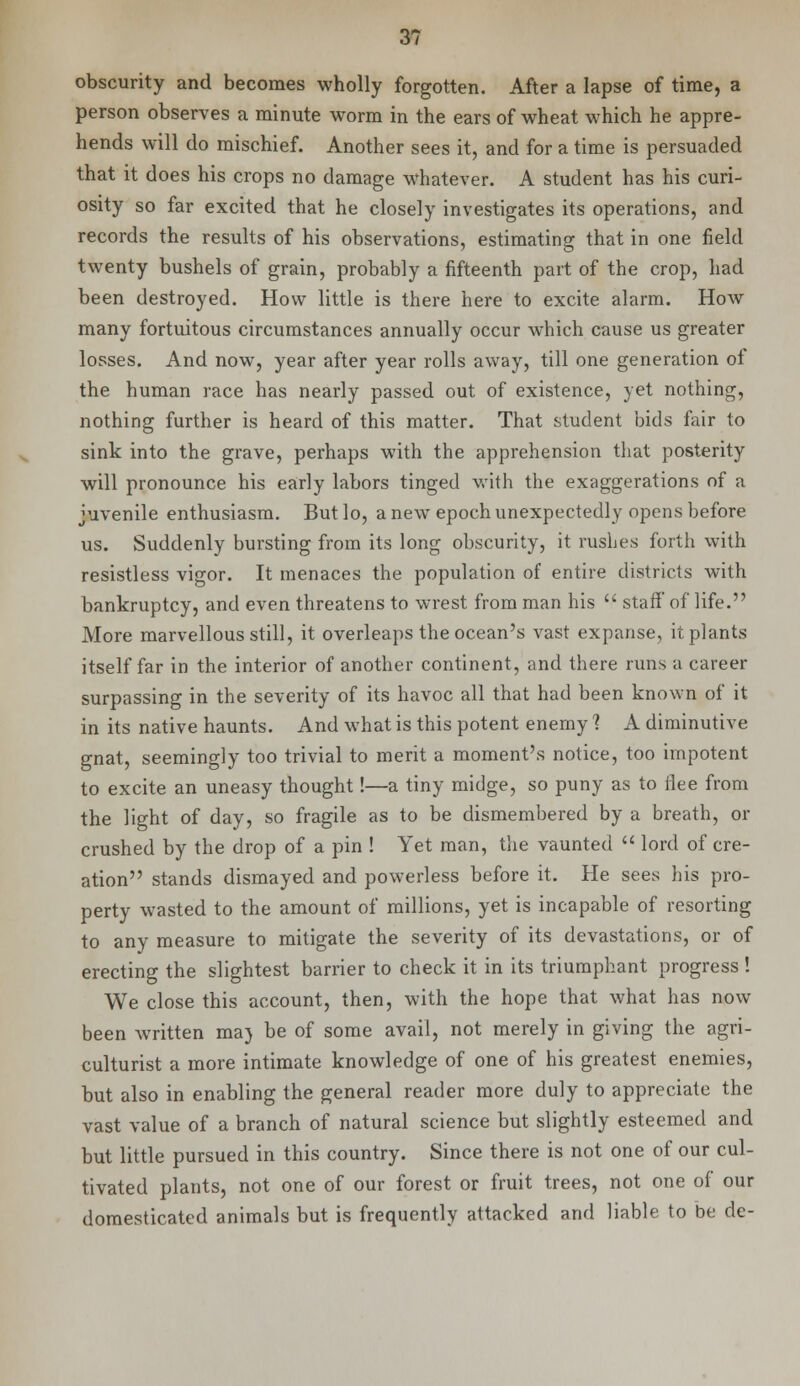 obscurity and becomes wholly forgotten. After a lapse of time, a person observes a minute worm in the ears of wheat which he appre- hends will do mischief. Another sees it, and for a time is persuaded that it does his crops no damage whatever. A student has his curi- osity so far excited that he closely investigates its operations, and records the results of his observations, estimating that in one field twenty bushels of grain, probably a fifteenth part of the crop, had been destroyed. How little is there here to excite alarm. How many fortuitous circumstances annually occur which cause us greater losses. And now, year after year rolls away, till one generation of the human race has nearly passed out of existence, yet nothing, nothing further is heard of this matter. That student bids fair to sink into the grave, perhaps with the apprehension that posterity will pronounce his early labors tinged with the exaggerations of a juvenile enthusiasm. But lo, a new epoch unexpectedly opens before us. Suddenly bursting from its long obscurity, it rushes forth with resistless vigor. It menaces the population of entire districts with bankruptcy, and even threatens to wrest from man his  staff of life. More marvellous still, it overleaps the ocean's vast expanse, it plants itself far in the interior of another continent, and there runs a career surpassing in the severity of its havoc all that had been known of it in its native haunts. And what is this potent enemy 1 A diminutive gnat, seemingly too trivial to merit a moment's notice, too impotent to excite an uneasy thought!—a tiny midge, so puny as to flee from the light of day, so fragile as to be dismembered by a breath, or crushed by the drop of a pin ! Yet man, the vaunted  lord of cre- ation stands dismayed and powerless before it. He sees his pro- perty wasted to the amount of millions, yet is incapable of resorting to any measure to mitigate the severity of its devastations, or of erecting the slightest barrier to check it in its triumphant progress ! We close this account, then, with the hope that what has now been written ma) be of some avail, not merely in giving the agri- culturist a more intimate knowledge of one of his greatest enemies, but also in enabling the general reader more duly to appreciate the vast value of a branch of natural science but slightly esteemed and but little pursued in this country. Since there is not one of our cul- tivated plants, not one of our forest or fruit trees, not one of our domesticated animals but is frequently attacked and liable to be de-