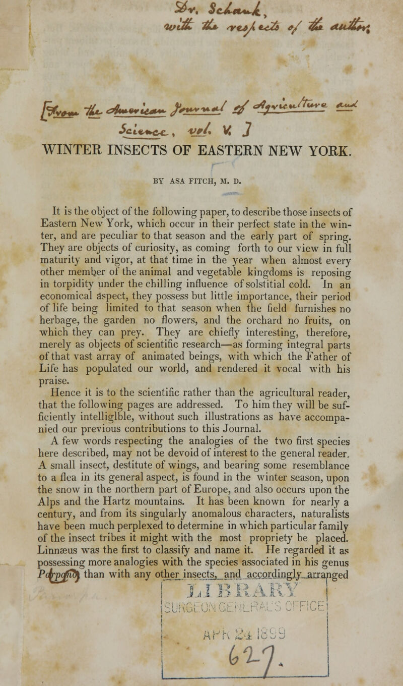 WINTER INSECTS OF EASTERN NEW YORK. BY ASA FITCH, M. D. It is the object of the following paper, to describe those insects of Eastern New York, which occur in their perfect state in the win- ter, and are peculiar to that season and the early part of spring. They are objects of curiosity, as coming forth to our view in full maturity and vigor, at that time in the year when almost every other member of the animal and vegetable kingdoms is reposing in torpidity under the chilling influence of solstitial cold. In an economical aspect, they possess but little importance, their period of life being limited to that season when the field furnishes no herbage, the garden no flowers, and the orchard no fruits, on which they can prey. They are chiefly interesting, therefore, merely as objects of scientific research—as forming integral parts of that vast array of animated beings, with which the Father of Life has populated our world, and rendered it vocal with his praise. Hence it is to the scientific rather than the agricultural reader, that the following pages are addressed. To him they will be suf- ficiently intelligible, without such illustrations as have accompa- nied our previous contributions to this Journal. A few words respecting the analogies of the two first species here described, may not be devoid of interest to the general reader. A small insect, destitute of wings, and bearing some resemblance to a flea in its general aspect, is found in the winter season, upon the snow in the northern part of Europe, and also occurs upon the Alps and the Hartz mountains. It has been known for nearly a century, and from its singularly anomalous characters, naturalists have been much perplexed to determine in which particular family of the insect tribes it might with the most propriety be placed. Linnaeus was the first to classify and name it. He regarded it as possessing more analogies with the species associated in his genus j J A i - m r r\ i^2i