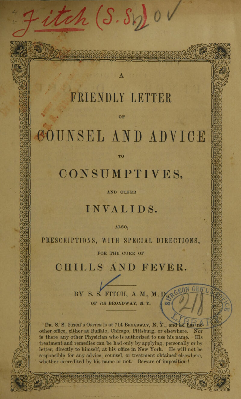 FRIENDLY LETTER COUNSEL AND ADYICE CONSUMPTIVES, AND OTHER INVALIDS. ALSO, PRESCRIPTIONS, WITH SPECIAL DIRECTIONS, FOR THE CURE OF CHILLS AND FEVER. ;; BY S. S. FITCH, A. M., M. OF 714 BROADWAY, N. Y. Dr. S. S. Pitch's Office is at 714 Broadway, N. Y., ano other office, either at Buffalo, Chicago, Pittsburg, or elsewhere. Nor is there any other Physician who is authorized to use his name. His treatment and remedies can be had only by applying, personally or by letter, directly to himself, at his office in New York. He will not be responsible for any advice, counsel, or treatment obtained elsewhere, whether accredited by his name or not. Beware of imposition !