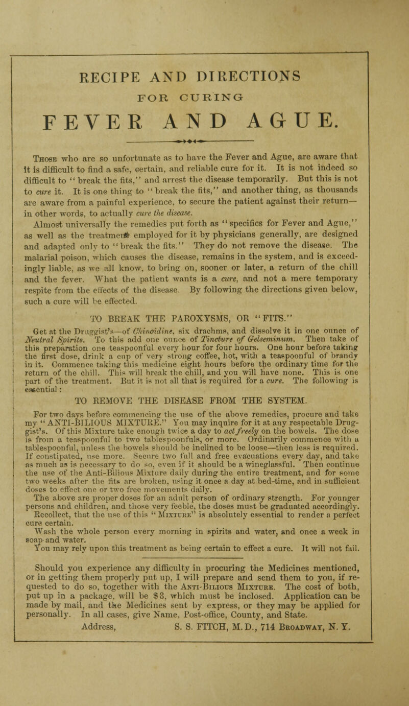 RECIPE AND DIRECTIONS FOR CURING FEVER AND AGUE. Those who are so unfortunate as to have the Fever and Ague, are aware that It is difficult to find a safe, certain, and reliable cure for it. It is not indeed so difficult to  break the fits, and arrest the disease temporarily. But this is not to cure it. It is one thing to  break the fits, and another thing, as thousands are aware from a painful experience, to secure the patient against their return- in other words, to actually cure the disease. Almost universally the remedies put forth as specifics for Fever and Ague, as well as the treatment employed for it by physicians generally, are designed and adapted only to break the fits. They do not remove the disease. The malarial poison, which causes the disease, remains in the system, and is exceed- ingly liable, as we all know, to bring on, sooner or later, a return of the chill and the fever. AVhat the patient wants is a aire, and not a mere temporary respite from the eiiects of the disease. By following the directions given below, such a cure will be effected. TO BREAK THE PAROXYSMS, OR FITS. Get at the Druggist's -of Cftiruridine, six drachms, and dissolve it in one ounce of Neutral Spirits. To this add one ounce of Tincture of Geheminum. Then take of this preparation one teaspoonful every hour for four hours. One hour before taking the first dose, drink a cap of very strong coffee, hot, with a teaspoonful of brandy in it. Commence taking this medicine eight hours before the ordinary time for the return of the chill. This will break the chill, and you will have none. This is one part of the treatment. But it is not all that is required for a cure. The following is essential : TO REMOVE THE DISEASE FROM THE SYSTEM. For two days before commencing the use of the above remedies, procure and take my  ANTI-BILIOUS MIXTURE. You may inquire for it at any respectable Drug- gist's. Of this Mixture take enough twice a day to act freely on the bowels. The dose is from a teaspoonful to two tablespoonfuls, or more. Ordinarily commence with u tablespoonful, unless the bowels should lie inclined to be loose—then less is required. If constipated, use more. Secure two full and free evacuations every day, and take as much as is necessary to do so. even if it should be a wineglassful. Then continue tiie use of the Anti-Bilious Mixture daily during the entire treatment, and for some two w eeks after the fits, are broken, nsintr it once a day at bed-time, and in sufficient doses to effect one or two free movements daily. The above are proper doses for an adult person of ordinary strength. For younger persons and children, and those very feeble, the doses must be graduated accordingly. Recollect, that the use of this  Mixture is absolutely essential to render a perfect cure certain. Wash the whole person every morning in spirits and water, and once a week in soap and water. \ ou may rely upon this treatment as being certain to effect a cure. It will not fail. Should you experience any difficulty in procuring the Medicines mentioned, or in getting them properly put up, I will prepare and send them to you, if re- quested to do so, together with the Anti-Bilious Mixture. The cost of both, put up in a package, will be S3, which must be inclosed. Application can be made by mail, and the Medicines sent by express, or they may be applied for personally. In all cases, give Name. Post-office, County, and State. Address, S. S. FITCH, M.D., 714 Broadway, N. Y.