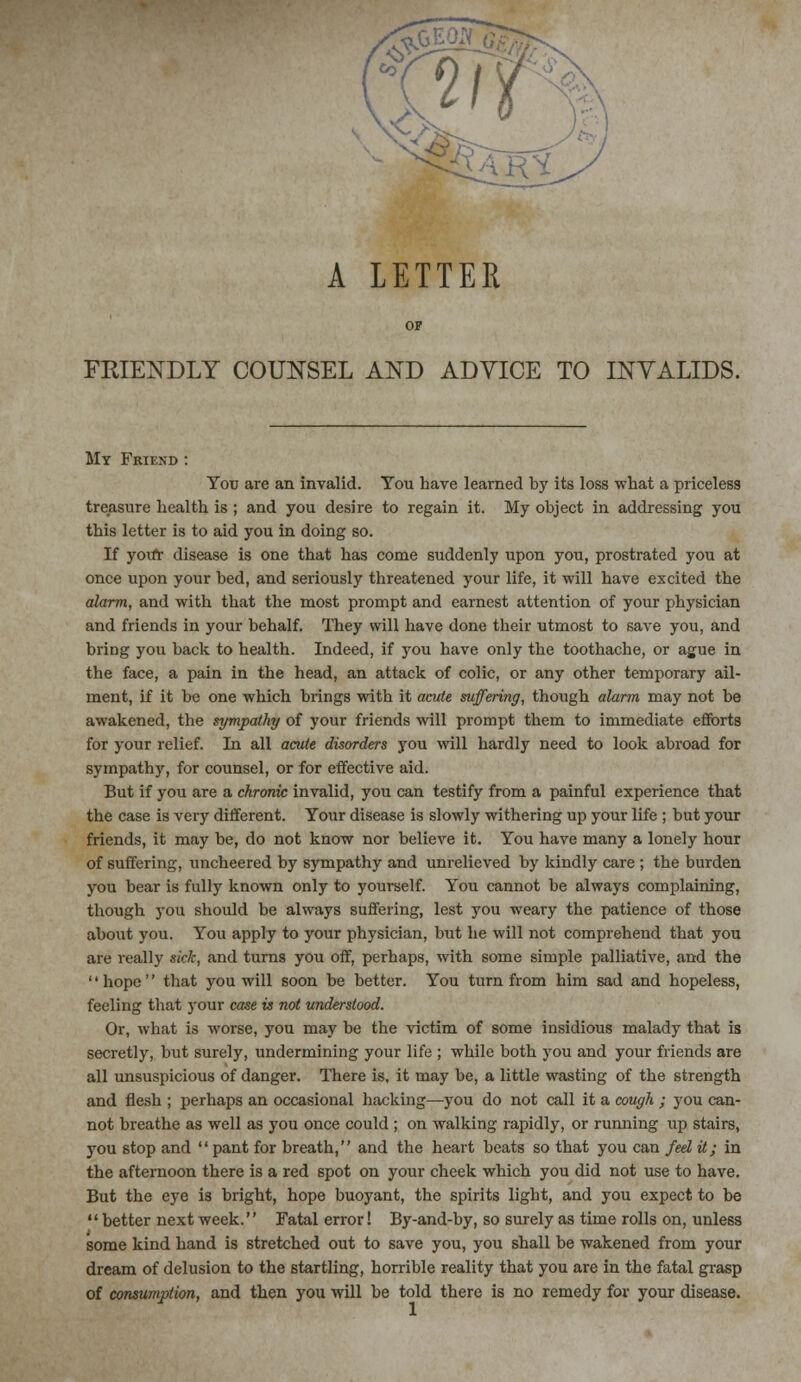 A LETTER FRIENDLY COUNSEL AND ADVICE TO INVALIDS. My Fkiend : You are an invalid. You have learned by its loss what a priceless treasure health is ; and you desire to regain it. My object in addressing you this letter is to aid you in doing so. If yoifr disease is one that has come suddenly upon you, prostrated you at once upon your bed, and seriously threatened your life, it will have excited the alarm, and with that the most prompt and earnest attention of your physician and friends in your behalf. They will have done their utmost to 6ave you, and bring you back to health. Indeed, if you have only the toothache, or ague in the face, a pain in the head, an attack of colic, or any other temporary ail- ment, if it be one which brings with it acute suffering, though alarm may not be awakened, the sympathy of your friends will prompt them to immediate efforts for your relief. In all acute disorders you will hardly need to look abroad for sympathy, for counsel, or for effective aid. But if you are a chronic invalid, you can testify from a painful experience that the case is very different. Your disease is slowly withering up your life ; but your friends, it may be, do not know nor believe it. You have many a lonely hour of suffering, uncheered by sympathy and unrelieved by kindly care ; the burden you bear is fully known only to yourself. You cannot be always complaining, though you should be always suffering, lest you weary the patience of those about you. You apply to your physician, but he will not comprehend that you are really sick, and turns you off, perhaps, with some simple palliative, and the '' hope'' that you will soon be better. You turn from him sad and hopeless, feeling that your case is not understood. Or, what is worse, you may be the victim of some insidious malady that is secretly, but surely, undermining your life ; while both you and your friends are all unsuspicious of danger. There is, it may be, a little wasting of the strength and flesh ; perhaps an occasional hacking—you do not call it a cough ; you can- not breathe as well as you once could ; on walking rapidly, or running up stairs, you 6top and '' pant for breath,'' and the heart beats so that you can fed it; in the afternoon there is a red spot on your cheek which you did not use to have. But the eye is bright, hope buoyant, the spirits light, and you expect to be  better next week. Fatal error! By-and-by, so surely as time rolls on, unless some kind hand is stretched out to save you, you shall be wakened from your dream of delusion to the startling, horrible reality that you are in the fatal grasp of consumption, and then you will be told there is no remedy for your disease.