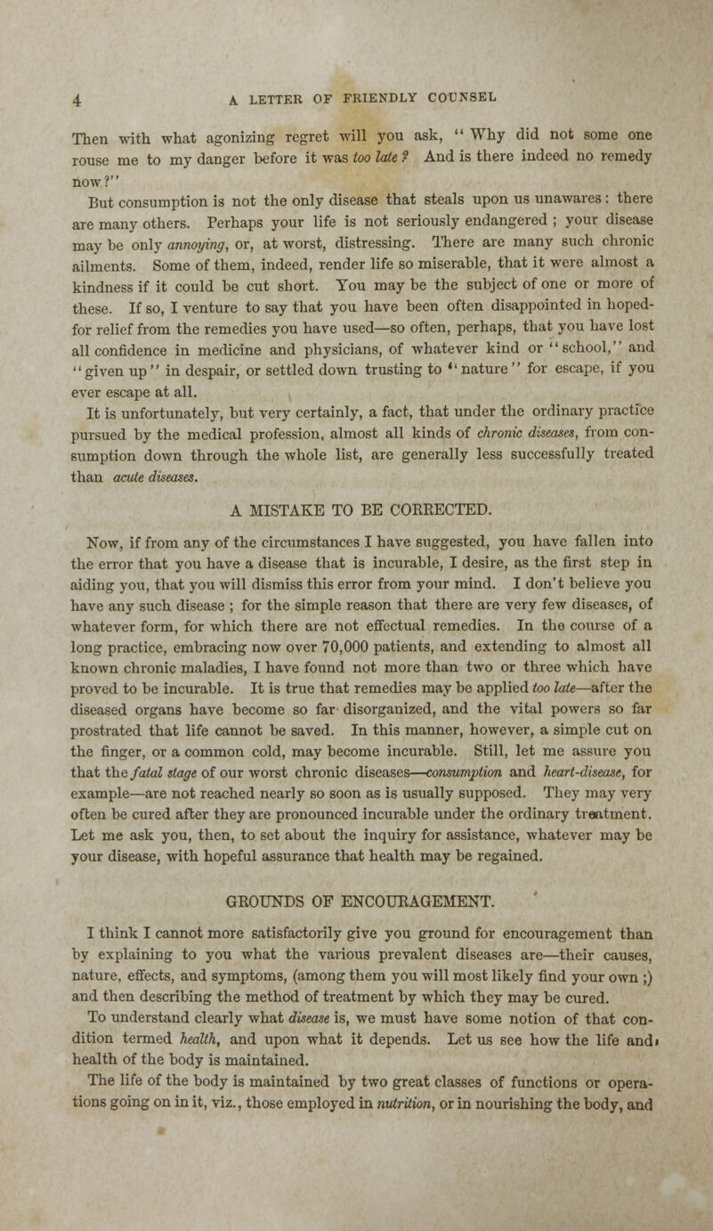Then with what agonizing regret will you ask,  Why did not some one rouse me to my danger before it was too late ? And is there indeed no remedy now? But consumption is not the only disease that steals upon us unawares: there are many others. Perhaps your life is not seriously endangered ; your disease may be only annoying, or, at worst, distressing. There are many such chronic ailments. Some of them, indeed, render life so miserable, that it were almost a kindness if it could be cut short. You may be the subject of one or more of these. If so, I venture to say that you have been often disappointed in hoped- for relief from the remedies you have used—so often, perhaps, that you have lost all confidence in medicine and physicians, of whatever kind or school, and given up in despair, or settled down trusting to nature for escape, if you ever escape at all. It is unfortunately, but very certainly, a fact, that under the ordinary practice pursued by the medical profession, almost all kinds of chronic diseases, from con- sumption down through the whole list, are generally less successfully treated than acute diseases. A MISTAKE TO BE CORRECTED. Now, if from any of the circumstances I have suggested, you have fallen into the error that you have a disease that is incurable, I desire, as the first step in aiding you, that you will dismiss this error from your mind. I don't believe you have any such disease ; for the simple reason that there are very few diseases, of whatever form, for which there are not effectual remedies. In the course of a long practice, embracing now over 70,000 patients, and extending to almost all known chronic maladies, I have found not more than two or three which have proved to be incurable. It is true that remedies may be applied too late—after the diseased organs have become so far- disorganized, and the vital powers so far prostrated that life cannot be saved. In this manner, however, a simple cut on the finger, or a common cold, may become incurable. Still, let me assure you that the fatal stage of our worst chronic diseases—consumption and heart-disease, for example—are not reached nearly so soon as is usually supposed. They may very often be cured after they are pronounced incurable under the ordinary treatment. Let me ask you, then, to set about the inquiry for assistance, whatever may be your disease, with hopeful assurance that health may be regained. GROUNDS OF ENCOURAGEMENT. I think I cannot more satisfactorily give you ground for encouragement than by explaining to you what the various prevalent diseases are—their causes, nature, effects, and symptoms, (among them you will most likely find your own ;) and then describing the method of treatment by which they may be cured. To understand clearly what disease is, we must have some notion of that con- dition termed health, and upon what it depends. Let us see how the life and» health of the body is maintained. The life of the body is maintained by two great classes of functions or opera- tions going on in it, viz., those employed in nutrition, or in nourishing the body, and