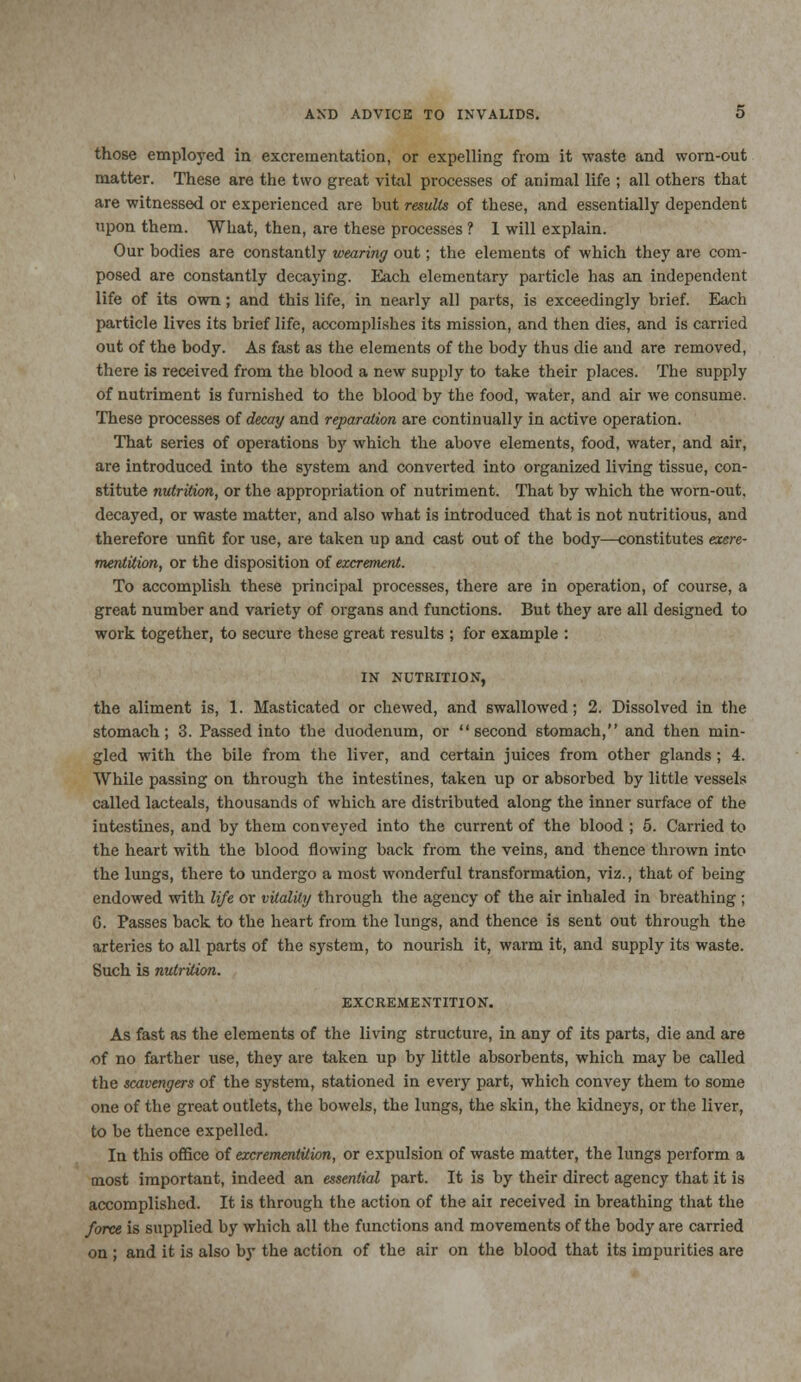 those employed in excrementation, or expelling from it waste and worn-out matter. These are the two great vital processes of animal life ; all others that are witnessed or experienced are but results of these, and essentially dependent upon them. What, then, are these processes ? I will explain. Our bodies are constantly wearing out; the elements of which they are com- posed are constantly decaying. Each elementary particle has an independent life of its own; and this life, in nearly all parts, is exceedingly brief. Each particle lives its brief life, accomplishes its mission, and then dies, and is carried out of the body. As fast as the elements of the body thus die and are removed, there is received from the blood a new supply to take their places. The supply of nutriment is furnished to the blood by the food, water, and air we consume. These processes of decay and reparation are continually in active operation. That series of operations b)' which the above elements, food, water, and air, are introduced into the system and converted into organized living tissue, con- stitute nutrition, or the appropriation of nutriment. That by which the worn-out. decayed, or waste matter, and also what is introduced that is not nutritious, and therefore unfit for use, are taken up and cast out of the body—constitutes exere- mentition, or the disposition of excrement. To accomplish these principal processes, there are in operation, of course, a great number and variety of organs and functions. But they are all designed to work together, to secure these great results ; for example : IN NUTRITION, the aliment is, 1. Masticated or chewed, and swallowed; 2. Dissolved in the stomach; 3. Passed into the duodenum, or second stomach, and then min- gled with the bile from the liver, and certain juices from other glands ; 4. While passing on through the intestines, taken up or absorbed by little vessels called lacteals, thousands of which are distributed along the inner surface of the intestines, and by them conveyed into the current of the blood ; 5. Carried to the heart with the blood flowing back from the veins, and thence thrown into the lungs, there to undergo a most wonderful transformation, viz., that of being endowed with life or vitality through the agency of the air inhaled in breathing ; G. Passes back to the heart from the lungs, and thence is sent out through the arteries to all parts of the system, to nourish it, warm it, and supply its waste. Such is nutrition. EXCREMENTITION. As fast as the elements of the living structure, in any of its parts, die and are of no farther use, they are taken up by little absorbents, which may be called the scavengers of the system, stationed in every part, which convey them to some one of the great outlets, the bowels, the lungs, the skin, the kidneys, or the liver, to be thence expelled. In this office of excrementition, or expulsion of waste matter, the lungs perform a most important, indeed an essential part. It is by their direct agency that it is accomplished. It is through the action of the aii received in breathing that the force is supplied by which all the functions and movements of the body are carried on ; and it is also by the action of the air on the blood that its impurities are