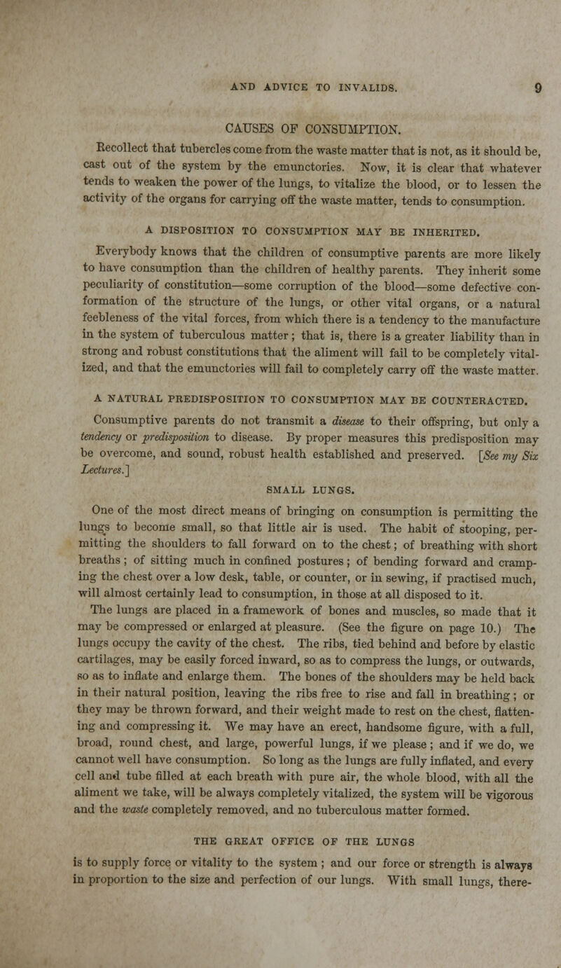 CAUSES OF CONSUMPTION. Recollect that tubercles come from the waste matter that is not, as it should be, cast out of the system by the emunctories. Now, it is clear that whatever tends to weaken the power of the lungs, to vitalize the blood, or to lessen the activity of the organs for carrying off the waste matter, tends to consumption. A DISPOSITION TO CONSUMPTION MAY BE INHERITED. Everybody knows that the children of consumptive parents are more likely to have consumption than the children of healthy parents. They inherit some peculiarity of constitution—some corruption of the blood—some defective con- formation of the structure of the lungs, or other vital organs, or a natural feebleness of the vital forces, from which there is a tendency to the manufacture in the system of tuberculous matter; that is, there is a greater liability than in strong and robust constitutions that the aliment will fail to be completely vital- ized, and that the emunctories will fail to completely carry off the waste matter. A NATURAL PREDISPOSITION TO CONSUMPTION MAY BE COUNTERACTED. Consumptive parents do not transmit a disease to their offspring, but only a tendency or predisposition to disease. By proper measures this predisposition may be overcome, and sound, robust health established and preserved. [See my Six Lectures.,] SMALL LUNGS. One of the most direct means of bringing on consumption is permitting the lungs to become small, so that little air is used. The habit of stooping, per- mitting the shoulders to fall forward on to the chest; of breathing with short breaths; of sitting much in confined postures; of bending forward and cramp- ing the chest over a low desk, table, or counter, or in sewing, if practised much, will almost certainly lead to consumption, in those at all disposed to it. The lungs are placed in a framework of bones and muscles, so made that it may be compressed or enlarged at pleasure. (See the figure on page 10.) The lungs occupy the cavity of the chest. The ribs, tied behind and before by elastic cartilages, may be easily forced inward, so as to compress the lungs, or outwards, so as to inflate and enlarge them. The bones of the shoulders may be held back in their natural position, leaving the ribs free to rise and fall in breathing; or they may be thrown forward, and their weight made to rest on the chest, flatten- ing and compressing it. We may have an erect, handsome figure, with a full, broad, round chest, and large, powerful lungs, if we please; and if we do, we cannot well have consumption. So long as the lungs are fully inflated, and every cell and tube filled at each breath with pure air, the whole blood, with all the aliment we take, will be always completely vitalized, the system will be vigorous and the waste completely removed, and no tuberculous matter formed. THE GREAT OFFICE OF THE LUNGS is to supply force or vitality to the system ; and our force or strength is always in proportion to the size and perfection of our lungs. With small lungs, there-