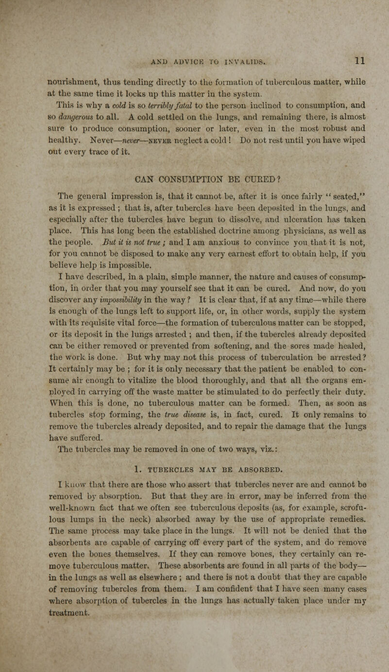 nourishment, thus tending directly to the formation of tuberculous matter, while at the same time it locks up this matter in the system. This 18 why a cold is so terribly fatal to the person inclined to consumption, and so dangerous to all. A cold settled on the lungs, and remaining there, is almost sure to produce consumption, sooner or later, even in the most robust and healthy. Never—never—never neglect a cold ! Do not rest until you have wiped out every trace of it. CAN CONSUMPTION BE CURED? The general impression is, that it cannot be, after it is once fairly  seated, as it is expressed ; that is, after tubercles have been deposited in the lungs, and especially after the tubercles have begun to dissolve, and ulceration has taken place. This has long been the established doctrine among physicians, as well as the people. But it is not true; and I am anxious to convince you that it is not, for you cannot be disposed to mako any very earnest effort to obtain help, if you believe help is impossible. I have described, in a plain, simple manner, the nature and causes of consump- tion, in order that you may yourself see that it can be cured. And now, do you discover any impossibility in the way ? It is clear that, if at any time—while there is enough of the lungs left to support life, or, in other words, supply the system with its requisite vital force—the formation of tuberculous matter can be stopped, or its deposit in the lungs arrested ; and then, if the tubercles already deposited can be either removed or prevented from softening, and the sores made healed, the work is done. But why may not this process of tuberculation be arrested ? It certainly may be ; for it is only necessary that the patient be enabled to con- sume air enough to vitalize the blood thoroughly, and that all the organs em- ployed in carrying off the waste matter be stimulated to do perfectly their duty. When this is done, no tuberculous matter can be formed. Then, as soon as tubercles stop forming, the true disease is, in fact, cured. It only remains to remove the tubercles already deposited, and to repair the damage that the lungs have suffered. The tubercles may be removed in one of two ways, viz.: 1. TUBERCLES MAY BE ABSORBED. I know that there are those who assert that tubercles never are and cannot be removed by absorption. But that they are in error, may be inferred from the well-known fact that we often see tuberculous deposits (as, for example, scrofu- lous lumps in the neck) absorbed away by the use of appropriate remedies. The same process may take place in the lungs. It will not be denied that the absorbents are capable of carrying off every part of the system, and do remove even the bones themselves. If they can remove bones, they certainly can re- move tuberculous matter. These absorbents are found in all parts of the body- in the lungs as well as elsewhere ; and there is not a doubt that they are capable of removing tubercles from them. I am confident that I have seen many cases where absorption of tubercles in the lungs has actually taken place under my treatment.