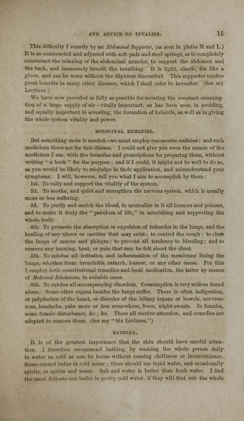 This difficulty I remedy by an Abdominal Supporter, (as seen in plates M and L.) It is so constructed and adjusted with soft pads and steel springs, as to completely counteract the relaxing of the abdominal muscles, to support the abdomen and the back, and immensely benefit the breathing. It is light, elastic, fits like a glove, and can be worn without the slightest discomfort. This supporter confers great benefits in many other diseases, which I shall refer to hereafter. (See mj Lectures.) We have now provided as fully as possible for securing the constant consump tion of a large supply of air—vitally important, as has been seen, in avoiding, and equally important in arresting, the formation of tubercle, as well as in giving the whole system vitality and power. MEDICINAL REMEDIES. But something more is needed—we must employ true curative medicines ; and such medicines there are for this disease. I could not give you even the names of the medicines I use, with the formulas and prescriptions for preparing them, without writing a book  for the purpose ; and if I could, it might not be well to do so, as you would be likely to misjudge in their application, and misunderstand your symptoms. I will, however, tell you what I aim to accomplish by them : 1st. To rally and support the vitality of the system. 2d. To soothe, and quiet and strengthen the nervous system, which is usually more or less suffering. 3d. To purify and enrich the blood, to neutralize in it all humors and poisons, and to make it truly the  pabulum of life, in nourishing and supporting the whole body. 4th. To promote the absorption or expulsion of tubercles in the lungs, and the healing of any ulcers or cavities that may exist; to control the cough ; to clear the lungs of mucus and phlegm; to prevent all tendency to bleeding; and to remove any burning, heat, or pain that may be felt about the chest. 5th. To subdue all irritation and inflammation of the membrane lining the lungs, whether from bronchitis, catarrh, humor, or any other cause. For this I employ both constitutional remedies and local medication, the latter by means of Medicinal Inhalations, in suitable cases. 6th. To subdue all accompanying disorders. Consumption is very seldom found alone. Some other organs besides the lungs suffer. There is often indigestion, or palpitation of the heart, or disorder of the biliary organs or bowels, nervous- ness, headache, pain more or less somewhere, fever, night-sweats. In females, some female disturbance, &c, &c. These all receive attention, and remedies are adopted to remove them. (See my Six Lectures.) BATHING. It is of the greatest importance that the skin should have careful atten- tion. I therefore recommend bathing, by washing the whole person daily in water as cold as can be borne without causing chilliness or inconvenience. Some cannot bathe in cold water : these should use tepid water, and occasionally spirits, or spirits and water. Salt and water is better than fresh water. I find the most delicate can bathe in pretty cold water, if they will first rub the whole