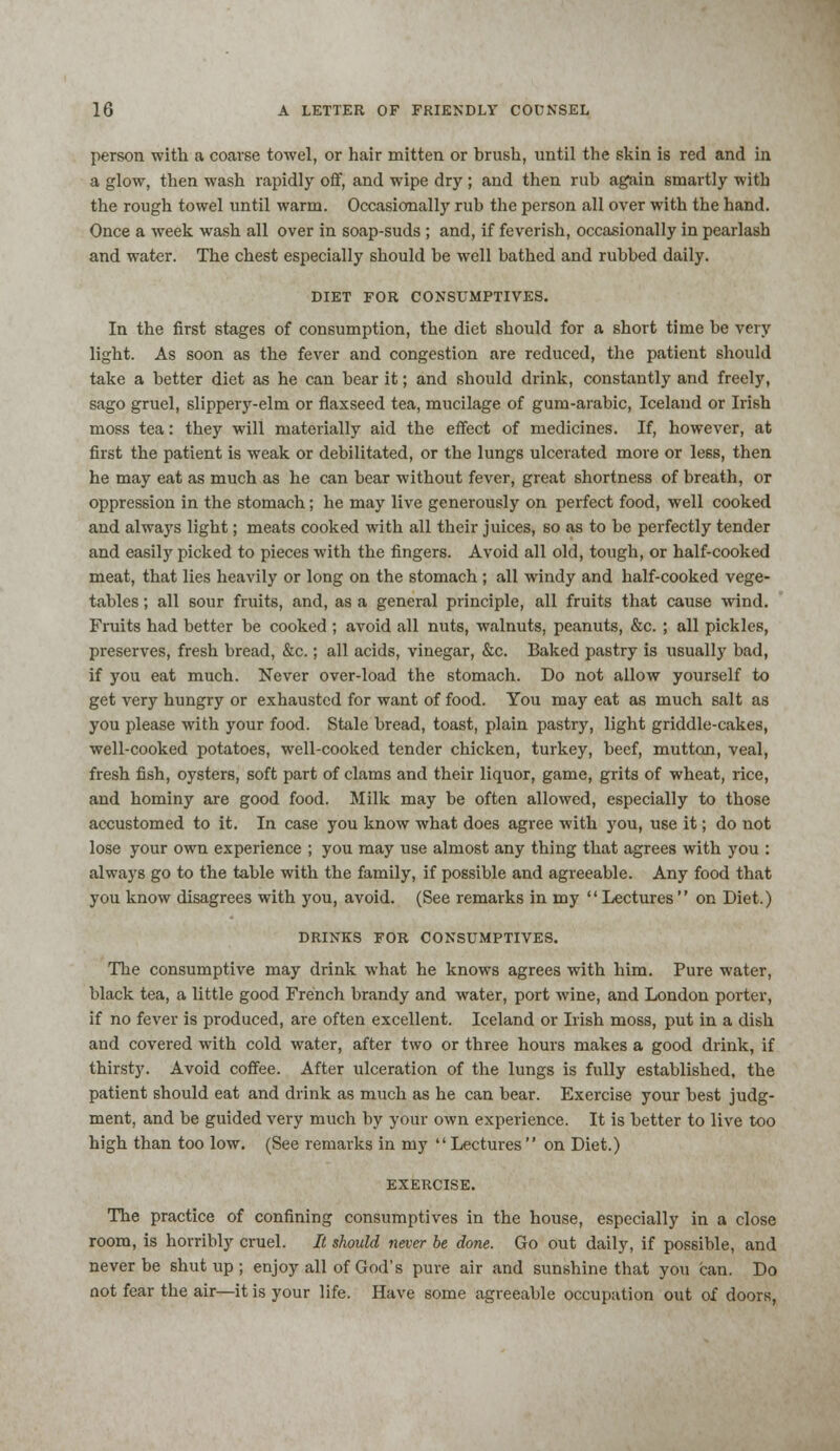 person with a coarse towel, or hair mitten or brush, until the skin is red and in a glow, then wash rapidly off, and wipe dry ; and then rub again 6martly with the rough towel until warm. Occasionally rub the person all over with the hand. Once a week wash all over in soap-suds ; and, if feverish, occasionally in pearlash and water. The chest especially should be well bathed and rubbed daily. DIET FOR CONSUMPTIVES. In the first stages of consumption, the diet should for a short time be very light. As soon as the fever and congestion are reduced, the patient should take a better diet as he can bear it; and should drink, constantly and freely, sago gruel, slippery-elm or flaxseed tea, mucilage of gum-arabic, Iceland or Irish moss tea: they will materially aid the effect of medicines. If, however, at first the patient is weak or debilitated, or the lungs ulcerated more or less, then he may eat as much as he can bear without fever, great shortness of breath, or oppression in the stomach; he may live generously on perfect food, well cooked and always light; meats cooked with all their juices, so as to be perfectly tender and easily picked to pieces with the fingers. Avoid all old, tough, or half-cooked meat, that lies heavily or long on the stomach ; all windy and half-cooked vege- tables ; all sour fruits, and, as a general principle, all fruits that cause wind. Fruits had better be cooked ; avoid all nuts, walnuts, peanuts, &c. ; all pickles, preserves, fresh bread, &c.; all acids, vinegar, &c. Baked pastry is usually bad, if you eat much. Never over-load the stomach. Do not allow yourself to get very hungry or exhausted for want of food. You may eat as much salt as you please with your food. Stale bread, toast, plain pastry, light griddle-cakes, well-cooked potatoes, well-cooked tender chicken, turkey, beef, mutton, veal, fresh fish, oysters, soft part of clams and their liquor, game, grits of wheat, rice, and hominy are good food. Milk may be often allowed, especially to those accustomed to it. In case you know what does agree with you, use it; do not lose your own experience ; you may use almost any thing that agrees with you : always go to the table with the family, if possible and agreeable. Any food that you know disagrees with you, avoid. (See remarks in my  Lectures  on Diet.) DRINKS FOR CONSUMPTIVES. The consumptive may drink what he knows agrees with him. Pure water, black tea, a little good French brandy and water, port wine, and London porter, if no fever is produced, are often excellent. Iceland or Irish moss, put in a dish and covered with cold water, after two or three hours makes a good drink, if thirsty. Avoid coffee. After ulceration of the lungs is fully established, the patient should eat and drink as much as he can bear. Exercise your best judg- ment, and be guided very much by your own experience. It is better to live too high than too low. (See remarks in my Lectures on Diet.) EXERCISE. The practice of confining consumptives in the house, especially in a close room, is horribly cruel. It should never be done. Go out daily, if possible, and never be shut up ; enjoy all of God's pure air and sunshine that you can. Do not fear the air—it is your life. Have some agreeable occupation out of doors,