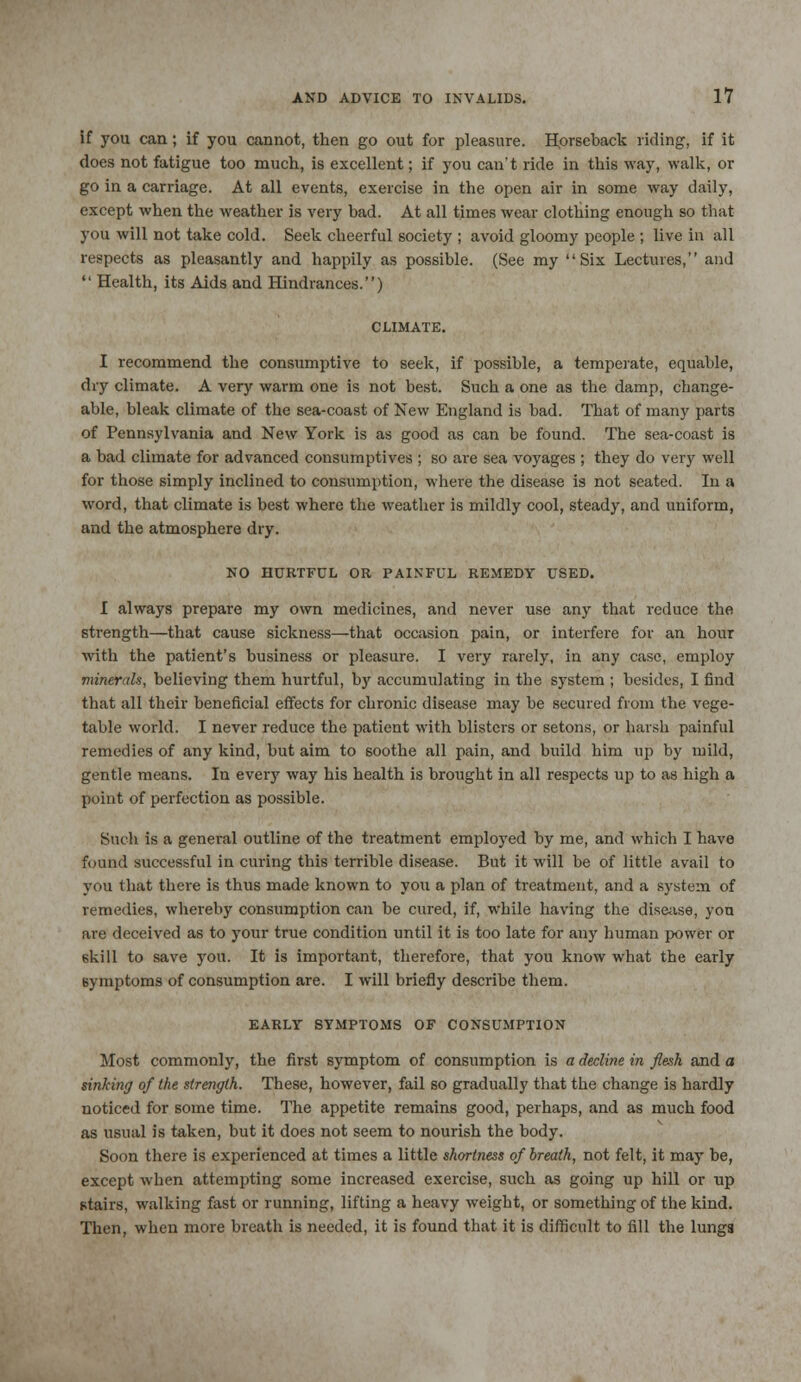 if you can; if you cannot, then go out for pleasure. Horseback riding, if it does not fatigue too much, is excellent; if you can't ride in this way, walk, or go in a carriage. At all events, exercise in the open air in some way daily, except when the weather is very bad. At all times wear clothing enough so that you will not take cold. Seek cheerful society ; avoid gloomy people ; live in all respects as pleasantly and happily as possible. (See my Six Lectures, and  Health, its Aids and Hindrances.) I recommend the consumptive to seek, if possible, a temperate, equable, dry climate. A very warm one is not best. Such a one as the damp, change- able, bleak climate of the sea-coast of New England is bad. That of many parts of Pennsylvania and New York is as good as can be found. The sea-coast is a bad climate for advanced consumptives ; so are sea voyages ; they do very well for those simply inclined to consumption, where the disease is not seated. In a word, that climate is best where the weather is mildly cool, steady, and uniform, and the atmosphere dry. NO HURTFUL OR PAINFUL REMEDY USED. I always prepare my own medicines, and never use any that reduce the strength—that cause sickness—that occasion pain, or interfere for an hour with the patient's business or pleasure. I very rarely, in any case, employ minerals, believing them hurtful, by accumulating in the system ; besides, I find that all their beneficial effects for chronic disease may be secured from the vege- table world. I never reduce the patient with blisters or setons, or harsh painful remedies of any kind, but aim to soothe all pain, and build him up by mild, gentle means. In every way his health is brought in all respects up to as high a point of perfection as possible. Such is a general outline of the treatment employed by me, and which I have found successful in curing this terrible disease. But it will be of little avail to you that there is thus made known to you a plan of treatment, and a system of remedies, whereby consumption can be cured, if, while having the disease, yon are deceived as to your true condition until it is too late for any human power or skill to save you. It is important, therefore, that you know what the early symptoms of consumption are. I will briefly describe them. EARLY SYMPTOMS OF CONSUMPTION Most commonly, the first symptom of consumption is a decline in flesh and a sinking of the strength. These, however, fail so gradually that the change is hardly noticed for some time. The appetite remains good, perhaps, and as much food as usual is taken, but it does not seem to nourish the body. Soon there is experienced at times a little shortness of breath, not felt, it may be, except when attempting some increased exercise, such as going up hill or up stairs, walking fast or running, lifting a heavy weight, or something of the kind. Then, when more breath is needed, it is found that it is difficult to fill the lungs