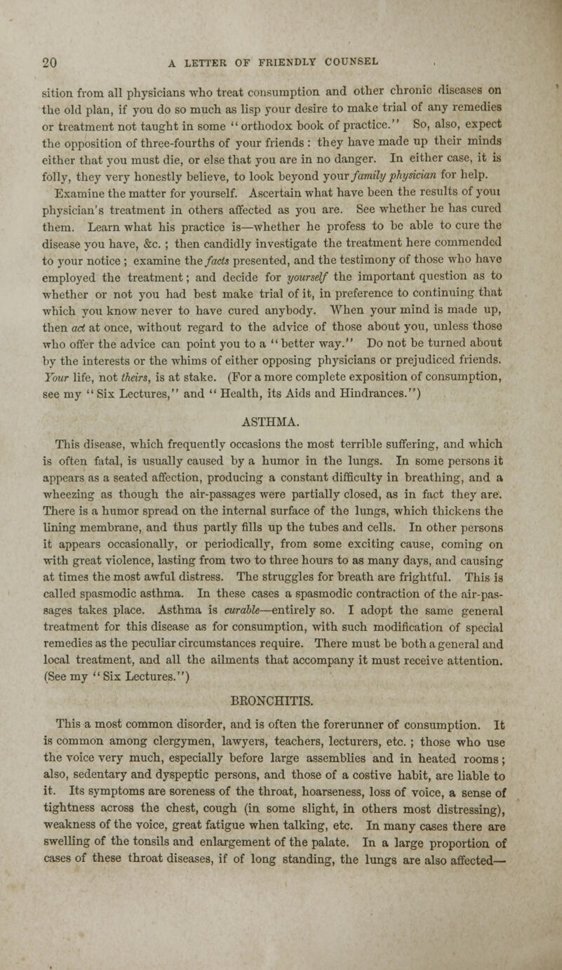 sition from all physicians who treat consumption and other chronic diseases on the old plan, if you do so much as lisp your desire to make trial of any remedies or treatment not taught in some  orthodox hook of practice. So, also, expect the opposition of three-fourths of your friends : they have made up their minds either that you must die, or else that you are in no danger. In either case, it is folly, they very honestly believe, to look beyond your family physician for help. Examine the matter for yourself. Ascertain what have been the results of youi physician's treatment in others affected as you are. See whether he has cured them. Learn what his practice is—whether he profess to be able to cure the disease you have, &c. ; then candidly investigate the treatment here commended to your notice ; examine the facts presented, and the testimony of those who have employed the treatment; and decide for yourself the important question as to whether or not you had best make trial of it, in preference to continuing that which you know never to have cured anybody. When your mind is made up, then ad at once, without regard to the advice of those about you, unless those ■who offer the advice can point you to a  better way. Do not be turned about by the interests or the whims of either opposing physicians or prejudiced friends. Your life, not theirs, is at stake. (For a more complete exposition of consumption, see my  Six Lectures, and  Health, its Aids and Hindrances.) ASTHMA. This disease, which frequently occasions the most terrible suffering, and which is often fatal, is usually caused by a humor in the lungs. In some persons it appears as a seated affection, producing a constant difficulty in breathing, and a wheezing as though the air-passages were partially closed, as in fact they are. There is a humor spread on the internal surface of the lungs, which thickens the lining membrane, and thus partly fills up the tubes and cells. In other persons it appears occasionally, or periodically, from some exciting cause, coming on with great violence, lasting from two to three hours to as many days, and causing at times the most awful distress. The struggles for breath are frightful. This is called spasmodic asthma. In these cases a spasmodic contraction of the air-pas- sages takes place. Asthma is curable—entirely so. I adopt the same general treatment for this disease as for consumption, with such modification of special remedies as the peculiar circumstances require. There must be both a general and local treatment, and all the ailments that accompany it must receive attention. (See my  Six Lectures.) BRONCHITIS. This a most common disorder, and is often the forerunner of consumption. It is common among clergymen, lawyers, teachers, lecturers, etc. ; those who use the voice very much, especially before large assemblies and in heated rooms; also, sedentary and dyspeptic persons, and those of a costive habit, are liable to it. Its symptoms are soreness of the throat, hoarseness, loss of voice, a sense of tightness across the chest, cough (in some slight, in others most distressing), weakness of the voice, great fatigue when talking, etc. In many cases there are swelling of the tonsils and enlargement of the palate. In a large proportion of cases of these throat diseases, if of long standing, the lungs are also affected—
