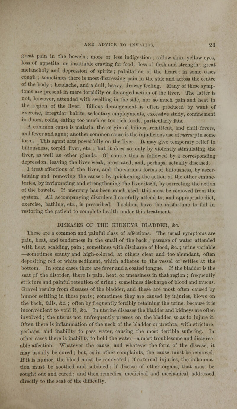 great pain in the bowels; more or less indigestion ; sallow skin, yellow eyes, less of appetite, or insatiable craving for food; loss of flesh and strength; great melancholy and depression of spirits; palpitation of the heart; in some cases cough ; sometimes there is most distressing pain in the side and across the centre of the body ; headache, and a dull, heavy, drowsy feeling. Many of these symp- toms are present in mere torpidity or deranged action of the liver. The latter is not, however, attended with swelling in the side, nor so much pain and heat in the region of the liver. Bilious derangement is often produced by want of exercise, irregular habits, sedentary employments, excessive study, confinement in-doors, colds, eating too much or too rich foods, particularly fats. A common cause is malaria, the origin of bilious, remittent, and chill fevers, and fever and ague; another common cause is the injudicious use of mercury in some form. ^ This agent acts powerfully on the liver. It may give temporary relief in biliousness, torpid liver, etc. ; but it does so only by violently stimulating the liver, as well as other glands. Of course this is followed by a corresponding depression, leaving the liver weak, prostrated, and, perhaps, actually diseased. I treat affections of the liver, and the various forms of biliousness, by ascer- taining and removing the cause : by quickening the action of the other emunc- tories, by invigorating and strengthening the liver itself, by correcting the action of the bowels. If mercury has been much used, this must be removed from the system. All accompanying disorders I carefully attend to, and appropriate diet, exercise, bathing, etc., is prescribed. I seldom have the misfortune to fail in restoring the patient to complete health under this treatment. DISEASES OF THE KIDNEYS, BLADDER, &c. These are a common and painful class of affections. The usual symptoms are pain, heat, and tenderness in the small of the back; passage of water attended with heat, scalding, pain ; sometimes with discharge of blood, &c. ; urine variable —sometimes scanty and high-colored, at others clear and too abundant, often depositing red or white sediment, which adheres to the vessel orx settles at the bottom. In some cases there are fever and a coated tongue. If the bladder is the seat of the disorder, there is pain, heat, or uneasiness in that region ; frequently stricture and painful retention of urine ; sometimes discharge of blood and mucus. Gravel results from diseases of the bladder, and these are most often caused by humor settling in those parts ; sometimes they are caused by injuries, blows on the back, falls, &c.; often by frequently forcibly retaining the urine, because it is inconvenient to void it, &c. In uterine diseases the bladder and kidneys are often involved; the uterus not unfrequently presses on the bladder so as to injure it. Often there is inflammation of the neck of the bladder or urethra, with stricture, perhaps, and inability to pass water, causing the most terrible suffering. In other cases there is inability to hold the water—a most troublesome and disagree- able affection. Whatever the cause, and whatever the form of the disease, it may usually be cured ; but, as in other complaints, the cause must be removed. If it is humor, the blood must be renovated ; if external injuries, the inflamma- tion must be soothed and subdued ; if disease of other organs, that must be sought out and cured ; and then remedies, medicinal and mechanical, addressed directly to the seat of the difficulty.