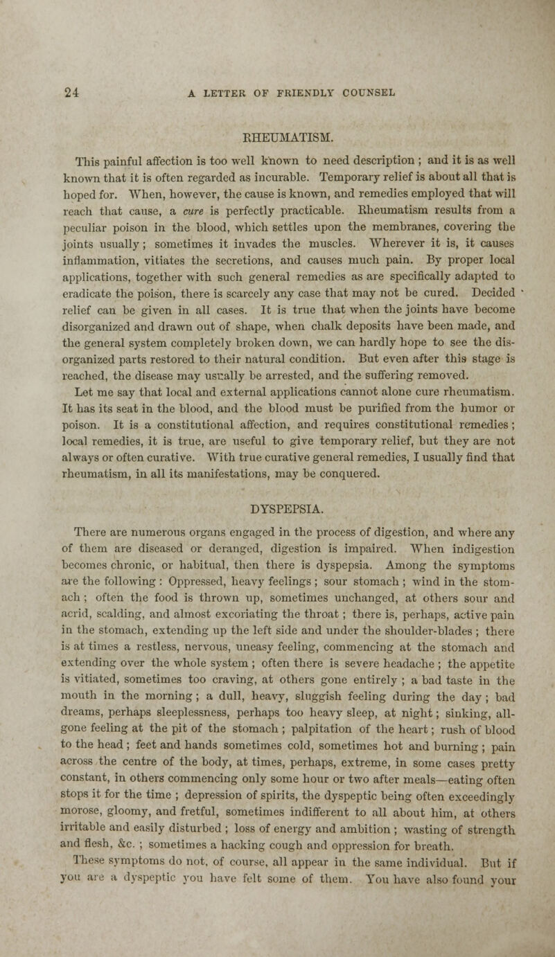 KHEUMATISM. This painful affection is too well known to need description ; and it is as well known that it is often regarded as incurable. Temporary relief is about all that is hoped for. When, however, the cause is known, and remedies employed that will reach that cause, a cure is perfectly practicable. Bheumatism results from a peculiar poison in the blood, which settles upon the membranes, covering the joints usually; sometimes it invades the muscles. Wherever it is, it causes inflammation, vitiates the secretions, and causes much pain. By proper local applications, together with such general remedies as are specifically adapted to eradicate the poison, there is scarcely any case that may not be cured. Decided relief can be given in all cases. It is true that when the joints have become disorganized and drawn out of shape, when chalk deposits have been made, and the general system completely broken down, we can hardly hope to see the dis- organized parts restored to their natural condition. But even after this stage is reached, the disease may usually be arrested, and the suffering removed. Let me say that local and external applications cannot alone cure rheumatism. It has its seat in the blood, and the blood must be purified from the humor or poison. It is a constitutional affection, and requires constitutional remedies; local remedies, it is true, are useful to give temporary relief, but they are not always or often curative. With true curative general remedies, I usually find that rheumatism, in all its manifestations, may be conquered. DYSPEPSIA. There are numerous organs engaged in the process of digestion, and where any of them are diseased or deranged, digestion is impaired. When indigestion becomes chronic, or habitual, then there is dyspepsia. Among the symptoms are the following : Oppressed, heavy feelings ; sour stomach ; wind in the stom- ach ; often the food is thrown up, sometimes unchanged, at others sour and acrid, scalding, and almost excoriating the throat; there is, perhaps, active pain in the stomach, extending up the left side and under the shoulder-blades ; there i.s at times a restless, nervous, uneasy feeling, commencing at the stomach and extending over the whole system ; often there is severe headache ; the appetite is vitiated, sometimes too craving, at others gone entirely ; a bad taste in the mouth in the morning; a dull, heavy, sluggish feeling during the day ; bad dreams, perhaps sleeplessness, perhaps too heavy sleep, at night; sinking, all- gone feeling at the pit of the stomach ; palpitation of the heart; rush of blood to the head ; feet and hands sometimes cold, sometimes hot and burning ; pain across the centre of the body, at times, perhaps, extreme, in some cases pretty constant, in others commencing only some hour or two after meals—eating often stops it for the time ; depression of spirits, the dyspeptic being often exceedingly morose, gloomy, and fretful, sometimes indifferent to all about him, at others irritable and easily disturbed ; loss of energy and ambition ; wasting of strength and flesh, &c. ; sometimes a hacking cough and oppression for breath. These symptoms do not. of course, all appear in the same individual. But if you are ;t dyspeptic you have felt some of them. You have also found your