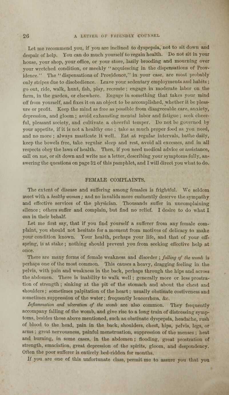 Let me recommend you, if you are inclined to dyspepsia, not to sit down and despair of help. You can do much yourself to regain health. Do not sit in your house, your shop, your office, or your store, lazily brooding and mourning over your wretched condition, or meekly acquiescing in the dispensations of Prov- idence. The dispensations of Providence, in your case, are most probably only stripes due to disobedience. Leave your sedentary employments and habits ; go out, ride, walk, hunt, fish, play, recreate; engage in moderate labor on the farm, in the garden, or elsewhere. Engage in something that takes your mind off from yourself, and fixes it on an object to be accomplished, whether it bo pleas- ure or profit. Keep the mind as free as possible from disagreeable care, anxiety, depression, and gloom ; avoid exhausting mental labor and fatigue ; seek chees- ful, pleasant society, and cultivate a cheerful temper. Do not be governed by your appetite, if it is not a healthy one ; take as much proper food as you need, and no more ; always masticate it well. Eat at regular intervals, bathe daily, keep the bowels free, take regular sleep and rest, avoid all excesses, and in all respects obey the laws of health. Then, if you need medical advice or assistance, call on me, or sit down and write me a letter, describing your symptoms fully, an- swering the questions on page 32 of this pamphlet, and I will direct you what to do. FEMALE COMPLAINTS. The extent of disease and suffering among females is frightful. We seldom meet with a healthy woman; and no invalids more eminently deserve the sympathy and effective services of the physician. Thousands suffer in uncomplaining silence ; others suffer and complain, but find no relief. I desire to do what I can in their behalf. Let me first say, that if you find yourself a sufferer from any female com- plaint, you should not hesitate for a moment from motives of delicacy to make your condition known. Your health, perhaps your life, and that of your off- spring, is at stake; nothing should prevent you from seeking effective help at once. There are many forms of female weakness and disorder ; falling of the womb is perhaps one of the most common. This causes a heavy, dragging feeling in the pelvis, with pain and weakness in the back, perhaps through the hips and across the abdomen. There is inability to walk well; generally more or less prostra- tion of strength; sinking at the pit of the stomach and about the chest and shoulders ; sometimes palpitation of the heart; usually obstinate costiveness and sometimes suppression of the water ; frequently leucorrhoea, &c. Inflammation and ulceration of the womb are also common. They frequently accompany falling of the womb, and give rise to a long train of distressing symp- toms, besides those above mentioned, such as obstinate dyspepsia, headache, rush of blood to the head, pain in the back, shoulders, chest, hips, pelvis, legs, or arms ; great nervousness, painful menstruation, suppression of the menses ; heat and burning, in some cases, in the abdomen ; flooding, great prostration of strength, emaciation, great depression of the spirits, gloom, and despondency. Often the poor sufferer is entirely bed-ridden for months. If you are one of this unfortunate class, permit me to assure you that you