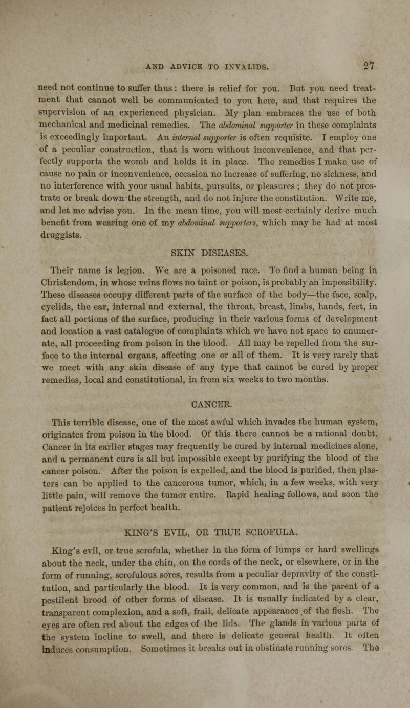 need not continue to suffer thus : there is relief for you. But you need treat- ment that cannot well be communicated to you here, and that requires the supervision of an experienced physician. My plan embraces the use of both mechanical and medicinal remedies. The abdominal supporter in these complaints is exceedingly important. An internal supporter is often requisite. I employ one of a peculiar construction, that is worn without inconvenience, and that per- fectly supports the womb and holds it in place. The remedies I make use of cause no pain or inconvenience, occasion no increase of suffering, no sickness, and no interference with your usual habits, pursuits, or pleasures ; they do not pros- trate or break downthe strength, and do not injure the constitution. Write me, and let me advise you. In the mean time, you will most certainly derive much benefit from wearing one of my abdominal supporters, which may be had at most druggists. SKIN DISEASES. Their name is legion. We are a poisoned race. To find a human being in Christendom, in whose veins flows no taint or poison, is probably an impossibility. These diseases occupy different parts of the surface of the body—the face, scalp, eyelids, the ear, internal and external, the throat, breast, limbs, hands, feet, in fact all portions of the surface, producing in their various forms of development and location a vast catalogue of complaints which we have not space to enumer- ate, all proceeding from poison in the blood. All may be repelled from the sur- face to the internal organs, affecting one or all of them. It is very rarely that we meet with any skin disease of any type that cannot be cured by proper remedies, local and constitutional, in from six weeks to two months. CANCER. This terrible disease, one of the most awful which invades the human system, originates from poison in the blood. Of this there cannot be a rational doubt. Cancer in its earlier stages may frequently be cured by internal medicines alone, and a permanent cure is all but impossible except by purifying the blood of the cancer poison. After the poison is expelled, and the blood is purified, then plas- ters can be applied to the cancerous tumor, which, in a few weeks, with very little pain, will remove the tumor entire. Rapid healing follows, and soon the patient rejoices in perfect health. KING'S EVIL, OR TRUE SCROFULA. King's evil, or true scrofula, whether in the form of lumps or hard swellings about the neck, under the chin, on the cords of the neck, or elsewhere, or in the form of running, scrofulous sores, results from a peculiar depravity of the consti- tution, and particularly the blood. It is very common, and is the parent of a pestilent brood of other forms of disease. It is usually indicated by a clear, transparent complexion, and a soft, frail, delicate appearance of the flesh. The eyes are often red about the edges of the lids. The glands in various parts of the system incline to swell, and there is delicate general health. It often induces consumption. Sometimes it breaks out in obstinate running sores. The