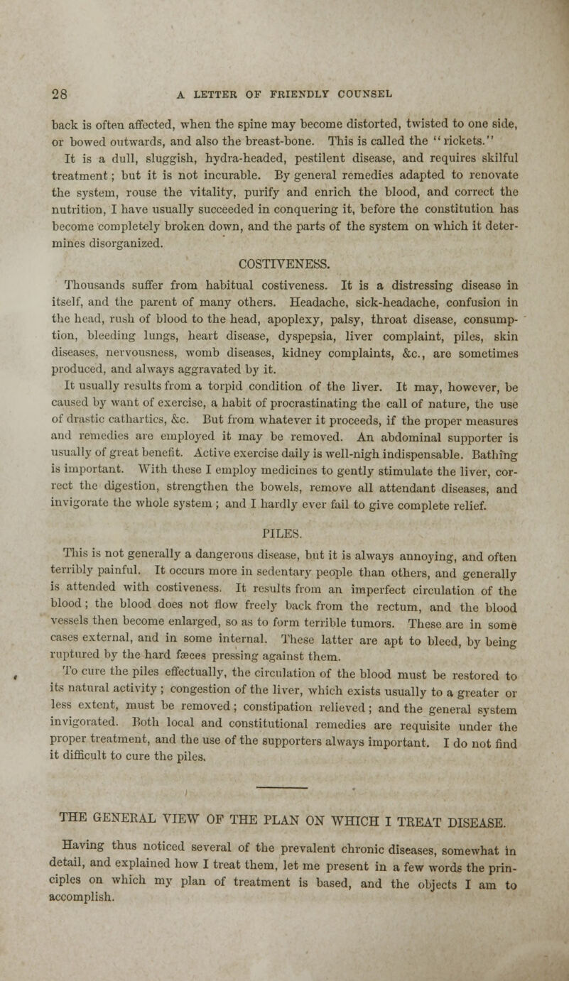 back is often affected, when the spine may become distorted, twisted to one side, or bowed outwards, and also the breast-bone. This is called the rickets. It is a dull, sluggish, hydra-headed, pestilent disease, and requires skilful treatment; but it is not incurable. By general remedies adapted to renovate the system, rouse the vitality, purify and enrich the blood, and correct the nutrition, I have usually succeeded in conquering it, before the constitution has become completely broken down, and the parts of the system on which it deter- mines disorganized. COSTIVENESS. Thousands suffer from habitual costiveness. It is a distressing disease in itself, and the parent of many others. Headache, sick-headache, confusion in the head, rush of blood to the head, apoplexy, palsy, throat disease, consump- tion, bleeding lungs, heart disease, dyspepsia, liver complaint, piles, skin diseases, nervousness, womb diseases, kidney complaints, &c, are sometimes produced, and always aggravated by it. It usually results from a torpid condition of the liver. It may, however, be caused by want of exercise, a habit of procrastinating the call of nature, the use of drastic cathartics, &c. But from whatever it proceeds, if the proper measures and remedies are employed it may be removed. An abdominal supporter is usually of great benefit. Active exercise daily is well-nigh indispensable. Bathing is important. With these I employ medicines to gently stimulate the liver, cor- rect the digestion, strengthen the bowels, remove all attendant diseases, and invigorate the whole system ; and I hardly ever fail to give complete relief. PILES. This is not generally a dangerous disease, but it is always annoying, and often terribly painful. It occurs more in sedentary people than others, and generally is attended with costiveness. It results from an imperfect circulation of the blood ; the blood does not flow freely back from the rectum, and the blood vessels then become enlarged, so as to form terrible tumors. These are in some cases external, and in some internal. These latter are apt to bleed, by being ruptured by the hard fasces pressing against them. To cure the piles effectually, the circulation of the blood must be restored to its natural activity ; congestion of the liver, which exists usually to a greater or less extent, must be removed; constipation relieved; and the general system invigorated. Both local and constitutional remedies are requisite under the proper treatment, and the use of the supporters always important. I do not find it difficult to cure the piles. THE GENERAL VIEW OF THE PLAN ON WHICH I TREAT DISEASE. Having thus noticed several of the prevalent chronic diseases, somewhat in detail, and explained how I treat them, let me present in a few words the prin- ciples on which my plan of treatment is based, and the objects I am to accomplish.
