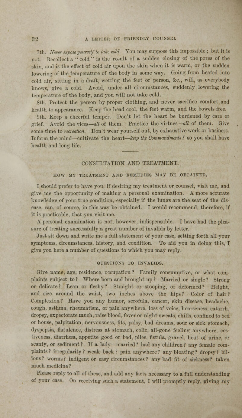 7th. Never expose yourself to take cold. You may suppose this impossible ; but it is n >t. Recollect a cold is the result of a sudden closing of the pores of the skin, and is the effect of cold air upon the skin when it is warm, or the sudden lowering of the^temperature of the body in some way. Going from heated into cold air, sitting in a draft, wetting the feet or person, &c, will, as everybody knows, give a cold. Avoid, under all circumstances, suddenly lowering the temperature of the body, and you will not take cold. 8th. Protect the person by proper clothing, and never sacrifice comfort and health to appearance. Keep the head cool, the feet warm, and the bowels free. 9th. Keep a cheerful temper. Don't let the heart be burdened by care or grief. Avoid the vices—all of them. Practice the virtues—all of them. Give some time to recreation. Don't wear yourself out, by exhaustive work or business. Inform the mind—cultivate the heart—keep the Commandments ! so you shall have health and long life. CONSULTATION AND TREATMENT. HOW MY TREATMENT AND REMEDIES MAY BE OBTAINED. I should prefer to have you, if desiring my treatment or counsel, visit me, and give me the opportunity of making a personal examination. A more accurate knowledge of your true condition, especially if the lungs are the seat of the dis- ease, can, of course, in this way be obtained. I would recommend, therefore, if it is practicable, that you visit me. A personal examination is not, however, indispensable. I have had the plea- sure of treating successfully a great number of invalids by letter. Just sit down and write me a full statement of your case, setting forth all your symptoms, circumstances, history, and condition. To aid you in doing this, I give you here a number of questions to which you may reply. QUESTIONS TO INVALIDS. Give name, age, residence, occupation ? Family consumptive, or what com- plaints subject to? Where born and brought up ? Married or single? Strong or delicate ? Lean or fleshy ? Straight or stooping, or deformed ? Height, and size around the waist, two inches above the hips ? Color of hair ? Complexion ? Have you any humor, scrofula, cancer, skin disease, headache, cough, asthma, rheumatism, or pain anywhere, loss of voice, hoarseness, catarrh, dropsy, expectorate much, raise blood, fever or night-sweats, chills, confined to bed or house, palpitation, nervousness, fits, palsy, bad dreams, sour or sick stomach, dyspepsia, flatulence, distress at stomach, colic, all-gone feeling anywhere, cos- tiveness, diarrhoea, appetite good or bad, piles, fistula, gravel, heat of urine, or scanty, or sediment ? If a lady—married ? had any children ? any female com- plaints ? irregularity? weak back? pain anywhere? any bloating? dropsy? bil- ious ? worms ? indigent or easy circumstances ? any bad fit of sickness ? taken much medicine ? Please reply to all of these, and add any facts necessary to a full understanding of your case. On receiving such a statement, I will promptly reply, giving my