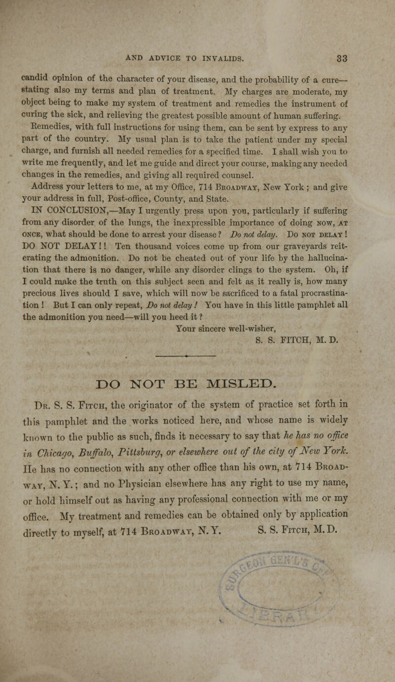 candid opinion of the character of your disease, and the probability of a cure- stating also my terms and plan of treatment. My charges are moderate, my object being to make my system of treatment and remedies the instrument of curing the sick, and relieving the greatest possible amount of human suffering. Remedies, with full instructions for using them, can be sent by express to any part of the country. My usual plan is to take the patient under my special charge, and furnish all needed remedies for a specified time. I shall wish you to write me frequently, and let me guide and direct your course, making any needed changes in the remedies, and giving all required counsel. Address your letters to me, at my Office, 714 Broadway, New York ; and give your address in full, Post-office, County, and State. IN CONCLUSION,—May I urgently press upon you, particularly if suffering from any disorder of the lungs, the inexpressible importance of doing now, at once, what should be done to arrest your disease ? Do not delay. Do not delay ! DO NOT DELAY!! Ten thousand voices come up from our graveyards reit- erating the admonition. Do not be cheated out of your life by the hallucina- tion that there is no danger, while any disorder clings to the system. Oh, if I could make the truth on this subject seen and felt as it really is, how many precious lives should I save, which will now be sacrificed to a fatal procrastina- tion ! But I can only repeat, Bo not delay ! You have in this little pamphlet all the admonition you need—will you heed it ? Your sincere well-wisher, S. S. FITCH, M. D. DO NOT BE MISLED. Dr. S. S. Fitch, the originator of the system of practice set forth in this pamphlet and the works noticed here, and whose name is widely known to the public as such, finds it necessary to say that he has no office in Chicago, Buffalo, Pittsburg, or elsewhere out of the city of New York. lie has no connection with any other office than his own, at 714 Broad- way, N. Y.; and no Physician elsewhere has any right to use my name, or hold himself out as having any professional connection with me or my office. My treatment and remedies can be obtained only by application directly to myself, at 714 Broadway, N. Y. S. S. Fitch, M. D.