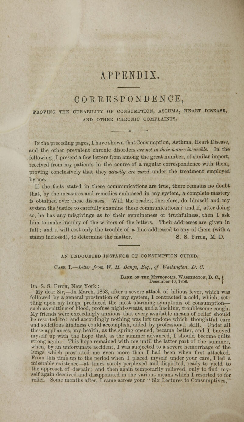 APPENDIX. CORRESPONDENCE, PROVING THE CURABILITY OF CONSUMPTION, ASTHMA, HEART DISEASE, AND OTHER CHRONIC COMPLAINTS. In the preceding pages, I have shown that Consumption, Asthma, Heart Disease, and the other prevalent chronic disorders are not in their nature incurable. In the following, I present a few letters from among the great number, of similar import, received from my patients in the course of a regular correspondence with them, proving conclusively that they actually are cured under the treatment employed by me. If the facts stated in these communications are true, there remains no doubt that, by the measures and remedies embraced in my system, a complete mastery is obtained over these diseases. Will the reader, therefore, do himself and my system the justice to carefully examine these communications ? and if, after doing so, he has any misgivings as to their genuineness or truthfulness, then I ask him to make inquiry of the writers of the letters. Their addresses are given in full; and it will cost only the trouble of a line addressed to any of them (with a stamp inclosed), to determine the matter. S. S. Fitch, M. D. AN UNDOUBTED INSTANCE OF CONSUMPTION CURED. Case I.—Letter from W. II. Bangs, Esq., of Washington, D. C. Bank of tiie Metropolis, Washington, D. 0., ) Decembor 10, 1856. Dh. S. S. Fitch, New York : My dear Sir,—In March, 1853, after a severe attack of bilious fever, which was followed by a general prostration of my system, I contracted a cold, which, set- tling upon my lungs, produced the most alarming symptoms of consumption— such as spitting of blood, profuse night-sweats, and a hacking, troublesome cough. My friends were exceedingly anxious that every available means of relief should be resorted to ; and accordingly nothing was left undone which thoughtful care and solicitous kindness could accomplish, aided by professional skill. Under all these appliances, my health, as the spring opened, became better, and I buoyed myself up with the hope that, as the summer advanced, I should become quite strong again. This hope remained With me until the latter part of the summer, when, by an unfortunate accident, I was subjected to a severe hemorrhage of the lungs, which prostrated me even more than I had been when first attacked. From this time up to the period when I placed myself under your care, I led a miserable existence—at times sorely perplexed and dispirited, ready to yield to the approach of despair ; and then again temporarily relieved, only to find my- self again deceived and disappointed in the various means which I resorted to for relief. Some months after, I came across your  Six Lectures to Consumptives,