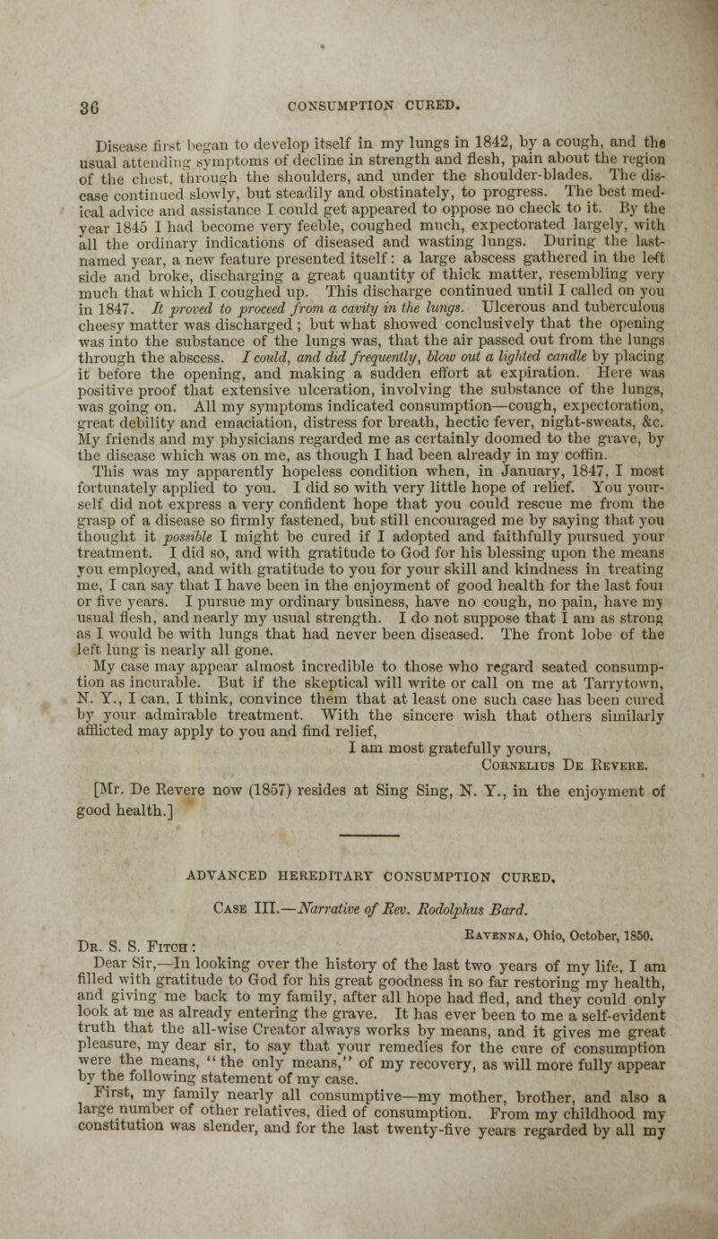 Disease first began to develop itself in my lungs in 1842, by a cough, and the usual attending symptoms of decline in strength and flesh, pain about the region of the chest, through the shoulders, and under the shoulder-blades. The dis- ease continued slowly, but steadily and obstinately, to progress. The best med- ical advice and assistance I could get appeared to oppose no check to it. By the year 1845 I had become very feeble, coughed much, expectorated largely, with all the ordinary indications of diseased and wasting lungs. During the last- named year, a new feature presented itself: a large abscess gathered in the left side and broke, discharging a great quantity of thick matter, resembling very much that which I coughed up. This discharge continued until I called on you in 1847. It proved to proceed from a cavity in the lungs. Ulcerous and tuberculous cheesy matter was discharged ; but what showed conclusively that the opening was into the substance of the lungs was, that the air passed out from the lungs through the abscess. I could, and did frequently, blow out a lighted candle by placing it before the opening, and making a sudden effort at expiration. Here was positive proof that extensive ulceration, involving the substance of the lungs, was going on. All my symptoms indicated consumption—cough, expectoration, great debility and emaciation, distress for breath, hectic fever, night-sweats, &c. My friends and my physicians regarded me as certainly doomed to the grave, by the disease which was on me, as though I had been already in my coffin. This was my apparently hopeless condition when, in January, 1847. I most fortunately applied to you. I did so with very little hope of relief. You your- self did not express a very confident hope that you could rescue me from the grasp of a disease so firmly fastened, but still encouraged me by saying that you thought it possible I might be cured if I adopted and faithfully pursued your treatment. I did so, and with gratitude to God for his blessing upon the means you employed, and with gratitude to you for your skill and kindness in treating me, I can say that I have been in the enjoyment of good health for the last foui or five years. I pursue my ordinary business, have no cough, no pain, have my usual flesh, and nearly my usual strength. I do not suppose that I am as strong as I would be with lungs that had never been diseased. The front lobe of the left lung is nearly all gone. My case may appear almost incredible to those who regard seated consump- tion as incurable. But if the skeptical will write or call on me at Tarrytown, N. Y., I can, I think, convince them that at least one such case has been cured by your admirable treatment. With the sincere wish that others similarly afflicted may apply to you and find relief, I am most gratefully yours, Cornelius De Beveke. [Mr. De Severe now (1857) resides at Sing Sing, N. Y., in the enjoyment of good health.] ADVANCED HEREDITARY CONSUMPTION CURED. Case III.—Narrative of Rev. Rodolphus Bard. _ Eavknna, Ohio, October, 1S50. Dr. S. S. Fitch : Dear Sir,—In looking over the history of the last two years of my life, I am filled with gratitude to God for his great goodness in so far restoring my health, and giving me back to my family, after all hope had fled, and they could only look at me as already entering the grave. It has ever been to me a self-evident truth that the all-wise Creator always works by means, and it gives me great- pleasure, my dear sir, to say that your remedies for the cure of consumption were the means, the only means, of my recovery, as will more fully appear by the following statement of my case. First, my family nearly all consumptive—my mother, brother, and also a large number of other relatives, died of consumption. From my childhood my constitution was slender, and for the last twenty-five years regarded by all my