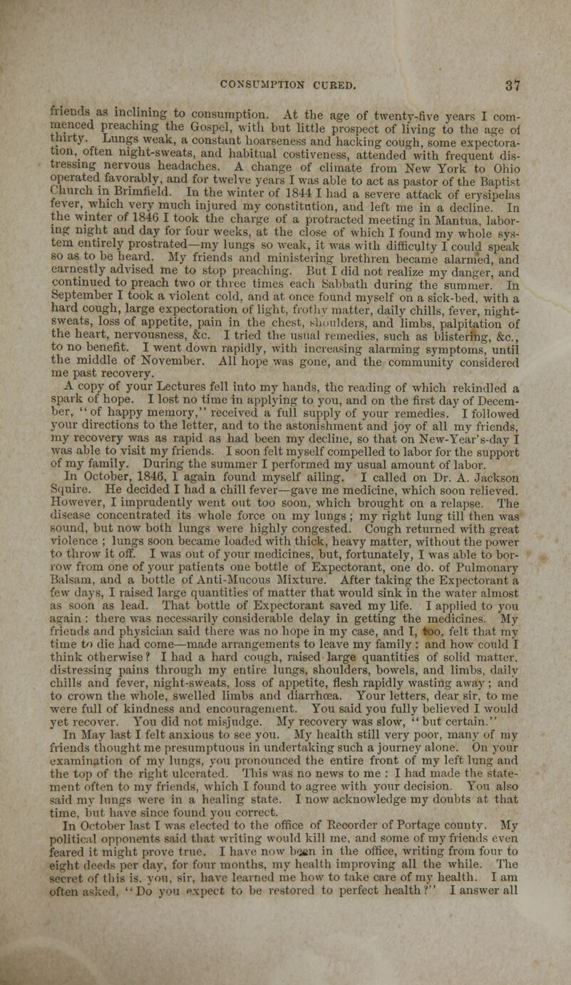 friends as inclining to consumption. At the age of twenty-five years I com- menced preaching the Gospel, with but little prospect of living to the age of thirty Lungs weak, a constant hoarseness and hacking cough, some expectora- tion^ often night-sweats, and habitual costiveness, attended with frequent dis- tressing nervous headaches. A change of climate from New York to Ohio operated favorably, and for twelve years I was able to act as pastor of the Baptist Church in Brimfield. In the winter of 1844 I had a severe attack of erysipelas fever, which very much injured my constitution, and left me in a decline. In the winter of 1846 I took the charge of a protracted meeting in Mantua, labor- ing night and day for four weeks, at the close of which I found my whole sys- tem entirely prostrated—my lungs so weak, it was with difficulty I could speak so as to be heard. My friends and ministering brethren became alarmed, and earnestly advised me to stop preaching. But I did not realize my danger, and continued to preach two or three times each Sabbath during the summer. In September I took a violent cold, and at once found myself on a sick-bed, with a hard cough, large expectoration of light, frothy matter, daily chills, fever, night- sweats, loss of appetite, pain in the chest, shoulders, and limbs, palpitation of the heart, nervousness, &c. I tried the usual remedies, such as blistering, &c, to no benefit. I went down rapidly, with increasing alarming symptoms, until the middle of November. All hope was gone, and the community considered me past recovery. A copy of your Lectures fell into my hands, the reading of which rekindled a spark of hope. I lost no time in applying to you, and on the first day of Decem- ber, of happy memory, received a full supply of your remedies. I followed your directions to the letter, and to the astonishment and joy of all my friends, my recovery was as rapid as had been my decline, so that on New-Year's-day I was able to visit my friends. I soon felt myself compelled to labor for the support of my family. During the summer I performed my usual amount of labor. In October, 1846, I again found myself ailing. I called on Dr. A. Jackson Squire. He decided I had a chill fever—gave me medicine, which soon relieved. However, I imprudently went out too soon, which brought on a relapse. The disease concentrated its whole force on my lungs; my right lung till then was sound, but now both lungs were highly congested. Cough returned with great violence ; lungs soon became loaded with thick, heavy matter, without the power to throw it off. I was out of your medicines, but, fortunately, I was able to bor- row from one of your patients one bottle of Expectorant, one do. of Pulmonary Balsam, and a bottle of Anti-Mucous Mixture. After taking the Expectorant a few days, I raised large quantities of matter that would sink in the water almost as soon as lead. That bottle of Expectorant saved my life. I applied to you again : there was necessarily considerable delay in getting the medicines. My friends and physician said there was no hope in my case, and I, too, felt that my time to die had come—made arrangements to leave my family : and how could I think otherwise ? I had a hard cough, raised large quantities of solid matter, distressing pains through my entire lungs, shoulders, bowels, and limbs, daily chills and fever, night-sweats, loss of appetite, flesh rapidly wasting away; and to crown the whole, swelled limbs and diarrhoea. Your letters, dear sir, to me were full of kindness and encouragement. You said you fully believed I would yet recover. You did not misjudge. My recovery was slow,  but certain. In May last I felt anxious to see you. My health still very poor, many of my friends thought me presumptuous in undertaking such a journey alone. On your examination of my lungs, you pronounced the entire front of my left lung and the top of the right ulcerated. This was no news to me : I had made the state- ment often to my friends, which I found to agree with your decision. You also said my lungs were in a healing state. I now acknowledge my doubts at that time, but have since found you correct. In October last I was elected to the office of Recorder of Portage county. My political opponents said that writing would kill me. and some of my friends even feared it might prove true. I have now b<jiin in the office, writing from four to eight deeds per day, for four months, my health improving all the while. The secret of Ihis is. you, sir. have learned me bow to take care of my health. I am often asked, Do you p.xpect to be restored to perfect health? I answer all