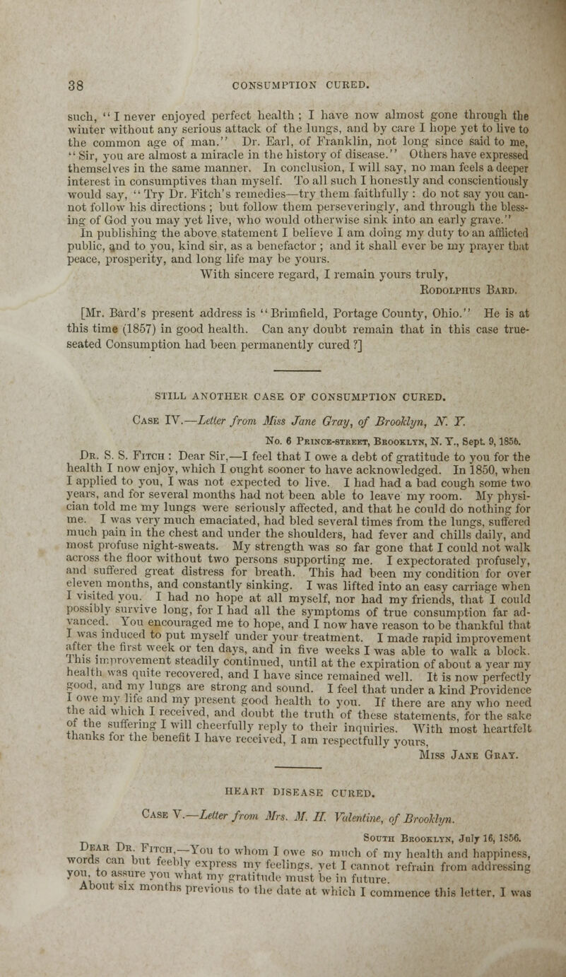such,  I never enjoyed perfect health ; I have now almost gone through the winter without any serious attack of the lungs, and by care I hope yet to live to the common age of man. Dr. Earl, of Franklin, not long since said to me,  Sir, you are almost a miracle in the history of disease. Others have expressed themselves in the same manner. In conclusion, I will say, no man feels a deeper interest in consumptives than myself. To all such I honestly and conscientiously would say,  Try Dr. Fitch's remedies—try them faithfully : do not say you can- not follow his directions ; hut follow them perseveringly, and through the bless- ing of God you may yet live, who would otherwise sink into an early grave. In publishing the above statement I believe I am doing my duty to an afflicted public, and to you, kind sir, as a benefactor ; and it shall ever be my prayer that peace, prosperity, and long life may be yours. With sincere regard, I remain yours truly, KoDOLPims Bard. [Mr. Bard's present address is Brimfield, Portage County, Ohio. He is at this time (1857) in good health. Can any doubt remain that in this case true- seated Consumption had been permanently cured ?] STILL ANOTHER CASE OF CONSUMPTION CURED. Case IV.—Letter from Miss Jane Gray, of Brooklyn, N. T. No. 6 Prince-street, Brooklyn, N. T., Sept 9,1856. De. S. S. Fitch : Dear Sir,—I feel that I owe a debt of gratitude to you for the health I now enjoy, which I ought sooner to have acknowledged. In 1850, when I applied to you, I was not expected to live. I had had a bad cough some two yearfc, and for several months had not been able to leave my room. My physi- cian told me my lungs were seriously affected, and that he could do nothing for me. I was very much emaciated, had bled several times from the lungs, suffered much pain in the chest and under the shoulders, had fever and chills daily, and most profuse night-sweats. My strength was so far gone that I could not walk across the floor without two persons supporting me. I expectorated profuselv, and suffered great distress for breath. This had been my condition for over eleven months, and constantly sinking. I was lifted into an easy carriage when I visited you. I had no hope at all myself, nor had my friends, that! could possibly survive long, for I had all the symptoms of true consumption far ad- vanced. You encouraged me to hope, and I now have reason to be thankful that I was induced to put myself under your treatment. I made rapid improvement after the first week or ten days, and in five weeks I was able to walk a block. Ibis improvement steadily continued, until at the expiration of about a year my health was quite recovered, and I have since remained well. It is now perfectly good, and my lungs are strong and sound. I feel that under a kind Providence I owe my life and my present good health to you. If there are any who need the aid which I received, and doubt the truth of these statements for the sake of the suffering I will cheerfully reply to their inquiries. With most heartfelt thanks for the benefit I have received, I am respectfully yours, Miss Jane Gbay. HEART DISEASE CURED. Case V.— Letter from Mrs. M. II Valentine, of Brooklyn. South Brooklyn, JiiIt 16, 1S56. „£*$*„ 5Hi ¥rTl;7~Yon t0 whom * nwe so m,,ch of my health and happiness, worn can but feebly express my feelings, yet I cannot 'refrain from addressing you to assure you what my gratitude must be in future About six months previous to the date at which I commence this letter. I was