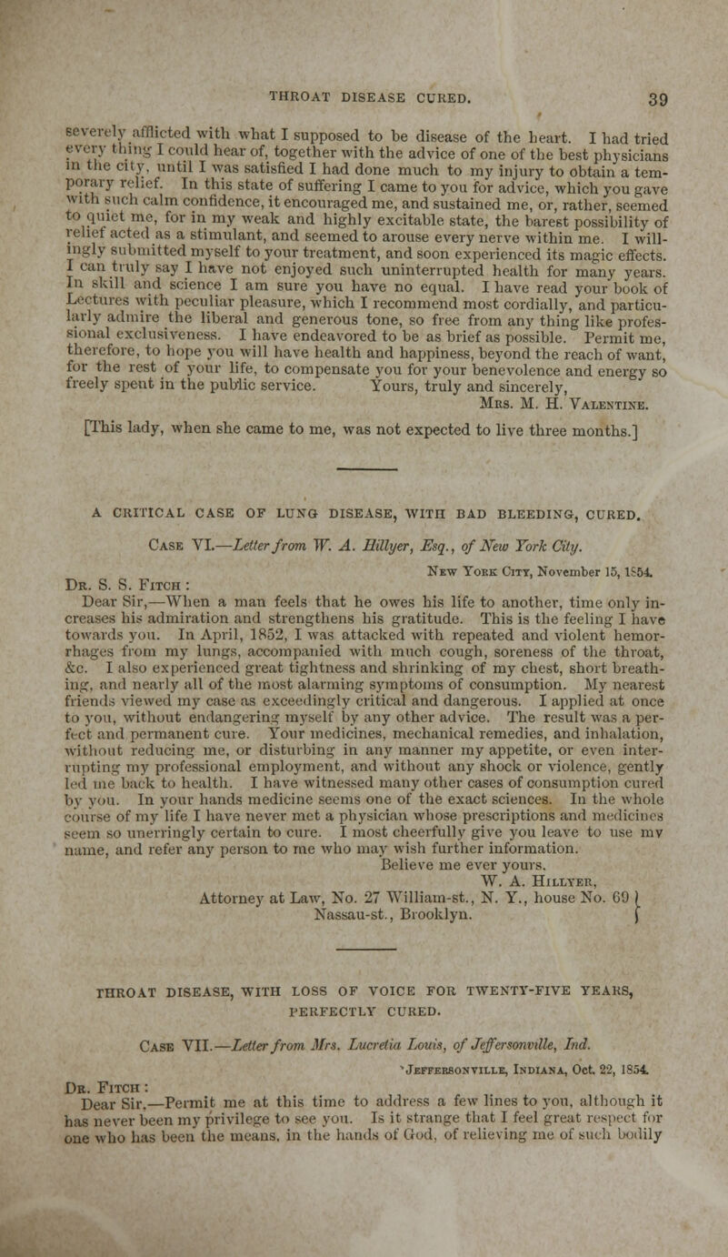 severely afflicted with what I supposed to be disease of the heart. I had tried every thing I could hear of, together with the advice of one of the best physicians in the city, until I was satisfied I had done much to my injury to obtain a tem- porary relief. In this state of suffering I came to you for advice, which you gave with such calm confidence, it encouraged me, and sustained me, or, rather, seemed to quiet me, for in my weak and highly excitable state, the barest possibility of relief acted as a stimulant, and seemed to arouse every nerve within me. I will- ingly submitted myself to your treatment, and soon experienced its magic effects. I can truly say I have not enjoyed such uninterrupted health for many years. In skill and science I am sure you have no equal. I have read your book of Lectures with peculiar pleasure, which I recommend most cordially, and particu- larly admire the liberal and generous tone, so free from any thing like profes- sional exclusiveness. I have endeavored to be as brief as possible. Permit me, therefore, to hope you will have health and happiness, beyond the reach of want, for the rest of your life, to compensate you for your benevolence and energy so freely spent in the public service. Yours, truly and sincerely, Mrs. M. H. Valentine. [This lady, when she came to me, was not expected to live three months.] A CRITICAL CASE OF LUNG DISEASE, WITH BAD BLEEDING, CURED. Case VI.—Letter from W. A. Eillyer, Esq., of New York City. New Yoke City, November 15,1S54. Dr. S. S. Fitch : Dear Sir,—When a man feels that he owes his life to another, time only in- creases his admiration and strengthens his gratitude. This is the feeling I have towards you. In April, 185'2, I was attacked with repeated and violent hemor- rhages from my lungs, accompanied with much cough, soreness of the throat, &c. I also experienced great tightness and shrinking of my chest, short breath- ing, and nearly all of the most alarming symptoms of consumption. My nearest friends viewed my case as exceedingly critical and dangerous. I applied at once to you, without endangering myself by any other advice. The result was a per- fect and permanent cure. Your medicines, mechanical remedies, and inhalation, without reducing me, or disturbing in any manner my appetite, or even inter- rupting my professional employment, and without any shock or violence, gently led me back to health. I have witnessed many other cases of consumption cured by you. In your hands medicine seems one of the exact sciences. In the whole course of my life I have never met a physician whose prescriptions and medicines seem so unerringly certain to cure. I most cheerfully give you leave to use mv name, and refer any person to me who may wish further information. Believe me ever yours. W. A. Hillter, Attorney at Law, No. 27 William-st., N. Y., house No. 09 ) Nassau-st., Brooklyn. j THROAT DISEASE, WITH LOSS OF VOICE FOR TWENTY-FIVE YEARS, PERFECTLY CURED. Case VII.—Letter from Mrs. Lucretia Louis, of Jeffersonville, Lnd. VEFFER80NVIM.E, INDIANA, Oct 22, 1854. Dr. Fitch : Dear Sir.—Permit me at this time to address a few lines to you, although it has never been my privilege to see you. Is it strange that I feel great respect for one who has been the means, in the hands of God. of relieving me of such bodily