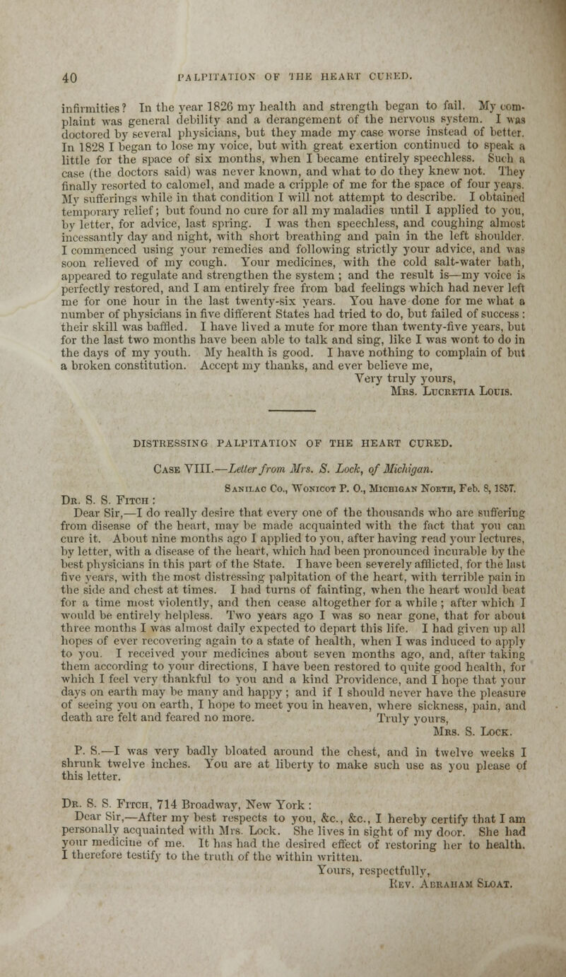 infirmities? In the year 1826 my health and strength began to fail. My com. plaint was general debility and a derangement of the nervous system. I was doctored by several physicians, but they made my case worse instead of better. In 1828 I began to lose my voice, but with great exertion continued to speak a little for the space of six months, when I became entirely speechless. Such a case (the doctors said) was never known, and what to do they knew not. They finally resorted to calomel, and made a cripple of me for the space of four years. My sufferings while in that condition I will not attempt to describe. I obtained temporary relief; but found no cure for all my maladies until I applied to you, by letter, for advice, last spring. I was then speechless, and coughing almost incessantly day and night, with short breathing and pain in the left shoulder. I commenced using your remedies and following strictly your advice, and was soon relieved of my cough. Your medicines, with the cold salt-water bath, appeared to regulate and strengthen the system ; and the result is—my voice is perfectly restored, and I am entirely free from bad feelings which had never left me for one hour in the last twenty-six years. You have done for me what a number of physicians in five different States had tried to do, but failed of success : their skill was baffled. I have lived a mute for more than twenty-five years, but for the last two months have been able to talk and sing, like I was wont to do in the days of my youth. My health is good. I have nothing to complain of but a broken constitution. Accept my thanks, and ever believe me, Very truly yours, Mrs. Lucretia Louis. DISTRESSING PALPITATION OF THE HEART CURED. Case VIII.—Letter from Mrs. S. Lock, of Michigan. Sanilac Co., Wonicot P. 0., Michigan Nobth, Feb. 8,1S6T. Dr. S. S. Fitch : Dear Sir,—I do really desire that every one of the thousands who are suffering from disease of the heart, may be made acquainted with the fact that )-ou can cure it. About nine months ago I applied to you, after having read your lectures, by letter, with a disease of the heart, which had been pronounced incurable by the best physicians in this part of the State. I have been severely afflicted, for the last five years, with the most distressing palpitation of the heart, with terrible pain in the side and chest at times. I had turns of fainting, when the heart would beat for a time most violently, and then cease altogether for a while ; after which I would be entirely helpless. Two years ago I was so near gone, that for about three months I was almost daily expected to depart this life. I had given up all hopes of ever recovering again to a state of health, when I was induced to apply to you. I received your medicines about seven months ago, and, after taking them according to your directions, I have been restored to quite good health, for which I feel very thankful to you and a kind Providence, and I hope that your days on earth may be many and happy ; and if I should never have the pleasure of seeing you on earth, I hope to meet you in heaven, where sickness, pain, and death are felt and feared no more. Truly yours, Mrs. S. Lock. P. S.—I was very badly bloated around the chest, and in twelve weeks I shrunk twelve inches. You are at liberty to make such use as you please of this letter. Dr. S. S. Fitch, 714 Broadway, New York : Dear Sir,—After my best respects to you, &c, &c, I hereby certify that I am personally acquainted with Mi's. Lock. She lives in sight of my door. She had your medicine of me. It has had the desired effect of restoring her to health. I therefore testify to the truth of the within written. Yours, respectfully, Rev. Abraham Sjloat.