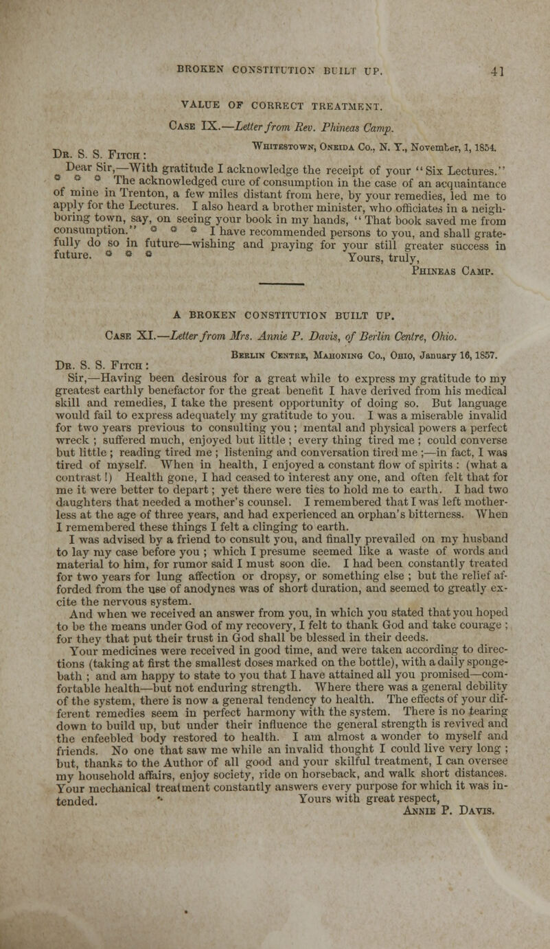 BROKEN CONSTITUTION BUILT UP. 4] VALUE OF CORRECT TREATMENT. Case IX.—Letter from Rev. Phineas Camp. ■p. c „ _ Whitestown, Oneida Co.. N. T., November, 1,1854. Dr. S. S. Fitch : Dear Sir,—With gratitude I acknowledge the receipt of your Six Lectures. *, °. C . Trhe acknowledged cure of consumption in the case of an acquaintance of mine in Trenton, a few miles distant from here, hy your remedies, led me to apply for the Lectures. I also heard a brother minister, who officiates in a neigh- boring town, say, on seeing your book in my hands,  That book saved me from consumption. * * e I have recommended persons to you, and shall grate- fully do so in future—wishing and praying for your still greater success in future. » • O Yours, truly, Phineas Camp. A BROKEN CONSTITUTION BUILT UP. Case XL—Letter from 3frs. Annie P. Davis, of Berlin Centre, Ohio. Berlin Centre, Mahoning Co., Ohio, January 16,1857. De. S. S. Fitch : Sir,—Having been desirous for a great while to express my gratitude to my greatest earthly benefactor for the great benefit I have derived from his medical skill and remedies, I take the present opportunity of doing so. But language would fail to express adequately my gratitude to you. I was a miserable invalid for two years previous to consulting you ; mental and physical powers a perfect wreck ; suffered much, enjoyed but little ; every thing tired me ; could converse but little ; reading tired me ; listening and conversation tired me ;—in fact, I was tired of myself. When in health, I enjoyed a constant flow of spirits : (what a contrast!) Health gone, I had ceased to interest any one, and often felt that for me it were better to depart; yet there were ties to hold me to earth. I had two daughters that needed a mother's counsel. I remembered that I was left mother- less at the age of three years, and had experienced an orphan's bitterness. When I remembered these things I felt a clinging to earth. I was advised by a friend to consult you, and finally prevailed on my husband to lay my case before you ; which I presume seemed like a waste of words ami material to him, for rumor said I must soon die. I had been constantly treated for two years for lung affection or dropsy, or something else ; but the relief af- forded from the use of anodynes was of short duration, and seemed to greatly ex- cite the nervous system. And when we received an answer from you, in which you stated that you hoped to be the means under God of my recovery, I felt to thank God and take courage ; for they that put their trust in God shall be blessed in their deeds. Your medicines were received in good time, and were taken according to direc- tions (taking at first the smallest doses marked on the bottle), with a daily sponge- bath ; and am happy to state to you that I have attained all you promised—com- fortable health—but not enduring strength. Where there was a general debility of the system, there is now a general tendency to health. The effects of your dif- ferent remedies seem in perfect harmony with the system. There is no tearing down to build up, but under their influence the general strength is revived and the enfeebled body restored to health. I am almost a wonder to myself and friends. No one that saw me while an invalid thought I could live very long ; but, thanks to the Author of all good and your skilful treatment, I can oversee my household affairs, enjoy society, ride on horseback, and walk short distances. Your mechanical treatment constantly answers every purpose for which it was in- tended. *' Yours with great respect, Annie P. Davis.