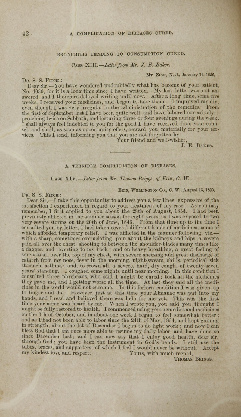 BRONCHITIS TENDING TO CONSUMPTION CURED. Case XIII.—Letter from Mr. J. E. Baker. Mt. Zion, N. J., January 12,1856. Dr. S. S. Fitch : Dear Sir,—You have wondered undoubtedly what has become of your patient, No. 4030, for it is a long time since I have written. My last letter was not an- swered, and I therefore delayed writing until now. After a long time, some live weeks, I received your medicines, and began to take them. I improved rapidly, even though I was very irregular in the administration of the remedies. From the first of September last I have been quite well, and have labored excessively— preaching twice on Sabbath, and lecturing three or four evenings during the week. I shall always feel indebted to you for the good I have received from your coun- sel, and shall, as soon as opportunity offers, reward you materially for your ser- vices. This I send, informing you that you are not forgotten by Your friend and well-wisher, J. E. Baker. A TERRIBLE COMPLICATION OF DISEASES. Case XIV.—Letter from Mr. Thomas Briggs, of Erin, C. W. Erin, Wellington Co., C. W., August 13,1856. Dr. S. S. Fitch : Dear Sir,—I take this opportunity to address you a few lines, expressive of the satisfaction I experienced in regard to your treatment of my case. As you may remember, I first applied to you about the 28th of August, 1854. I had been previously afflicted in the summer season for eight years, as I was exposed to two very severe storms on the 20th of June, 1846. From that time up to the time I consulted you by letter, I had taken several different kinds of medicines, some of which afforded temporary relief. I was afflicted in the manner following, viz.— with a sharp, sometimes excruciating, pain about the kidneys and hips, a severe pain all over the chest, shooting to between the shoulder-blades many times like a dagger, and reverting to my back ; and on heavy breathing, a great feeling of soreness all over the top of my chest, with severe sneezing and great discharge of catarrh from my nose, fever in the morning, night-sweats, chills, periodical sick stomach, asthma; and, to crown all, a severe, hard, dry cough, of twenty-seven years' standing. I coughed some nights until near morning. In this condition I consulted three physicians, who said I might be cured ; took all the medicines they gave me, and I getting worse all the time. At last they said all the medi- cines in the world would not cure me. In this forlorn condition I was given up to linger and die. However, just at this time your Almanac was put into my hands, and I read and believed there was help for me yet. This was the fust time your name was heard by me. When I wrote you, you said you thought I might be fully restored to health. I commenced using your remedies and medicines on the 6th of October, and in about one week I began to feel somewhat better ; and as I had not been able to labor since the 24th of May, 1854, and kept gaining in strength, about the 1st of December I began to do light work ; and now I can bless God that I am once more able to resume my daily labor, and have done so since December last; and I can now say that I enjoy good health, dear sir, through God ; you have been the instrument in God's hands. I still use the tubes, braces, and supporters, of which I feel I would never be without. Accept my kindest love and respect. Yours, with much regard, Thomas Briggs.