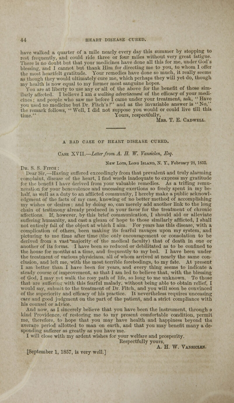 have walked a quarter of a mile nearly every clay this summer by stopping to rest frequently, and could ride three or four miles without very great fatigue. There is no doubt but that your medicines have done all this for me, under God's blessing, and I cannot but thank Him for directing me to you, to whom I offer the most heartfelt gratitude. Your remedies have done so much, it really seems as though they would ultimately cure me, which perhaps they will yet do, though my health is now equal to my former most sanguine hopes. You are at liberty to use any or all of the above for the benefit of those sim- ilarly affected. I believe I am a walking advertisement of the efficacy of your medi- cines ; and people who saw me before I came under your treatment, ask, Have you used no medicine but Dr. Fitch's? and as the invariable answer is No, the remark follows, Well, I did not suppose you would or could live till this time. Yours, respectfully, Mrs. T. E. Cadwell. A BAD CASE OF HEART DISEASE CURED. Case XVII.—Letter from A. H. W. Vansiclen, Esq. New Lots, Long Island, N. Y., February 28, 1855. Dr. S. S. Fitch : Dear Sir,—Having suffered exceedingly from that prevalent and truly alarming complaint, disease of the heart, I find words inadequate to express my gratitude for the benefit I have derived from your valuable remedies. As a trifling remu- neration for your benevolence and unceasing exertions so freely spent in my be- half, as well as a duty to an afflicted community, I hereby make a public acknowl- edgment of the facts of my case, knowing of no better method of accomplishing my wishes or desires ; and by doing so, can merely add another link to the long chain of testimony already produced in your favor for the treatment of chronic affections. If, however, by this brief communication, I should aid or alleviate suffering humanity, and cast a gleam of hope to those similarly afflicted, I shall not entirely fail of the object at which I aim. For years has this disease, with a complication of others, been making its fearful ravages upon my system, and picturing to me time after time (the only encouragement or consolation to be derived from a vast ■majority of the medical faculty) that of death in one or another of its forms. I have been so reduced or debilitated as to be confined to the house for months at a time, and frequently to my bed. I have been under the treatment of various physicians, all of whom arrived at nearly the same con- clusion, and left me, with the most terrible forebodings, to my fate. At present I am better than I have been for years, and every thing seems to indicate a steady course of improvement, so that I am led to believe that, with the blessing of God, I may yet walk the rosy path of life, so long to me unknown. To those that are sufferimc with this fearful malady, without being able to obtain relief, I would say, submit to the treatment of Dr. Fitch, and you will soon be convinced of the superiority and efficacy of his practice. It nevertheless requires unceasing care and good judgment on the part of the patient, and a strict compliance with his counsel or advice. And now, as I sincerely believe that you have been the instrument, through 9 kind Providence, of restoring me to my present comfortable condition, permit me, therefore, to hope that you may have health and happiness beyond the average period allotted to man on earth, and that you may benefit many a de- sponding sufferer as greatly as you have me. I will close with my ardent wishes for your welfare and prosperity. Respectfully yours, A. H. W. Vansiclen. [September 1, 1857, is very well.]