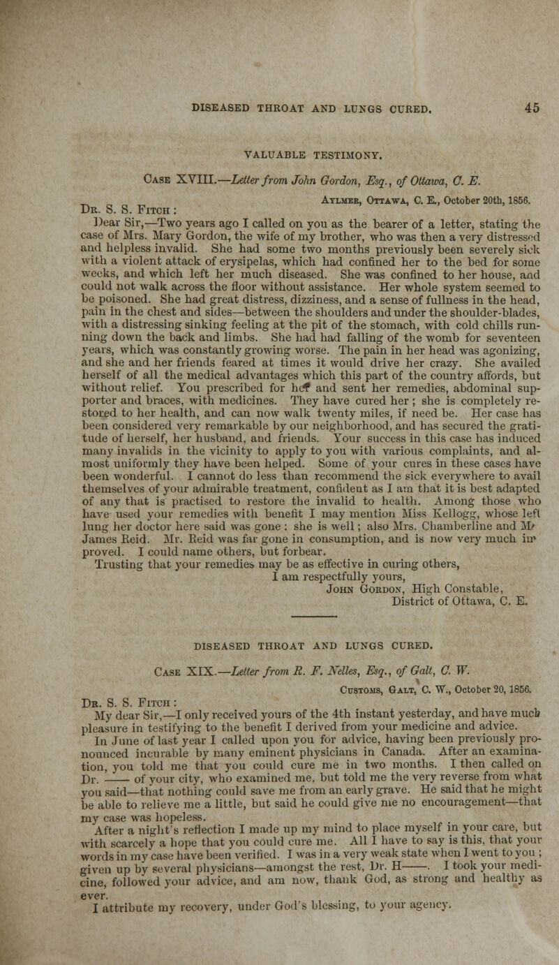 VALUABLE TESTIMONY. Case XVIII.—Letter from John Gordon, Esq., of Ottawa, 0. E. _ Atlmbe, Ottawa, C. E., October 20th, 1856. Dr. S. S. Fitch : Dear Sir,—Two years ago I called on you as the bearer of a letter, stating the case of Mrs. Mary Gordon, the wife of my brother, who was then a very distressed and helpless invalid. She had some two months previously been severely sick with a violent attack of erysipelas, which had confined her to the bed for some weeks, and which left her much diseased. She was confined to her house, and could not walk across the floor without assistance. Her whole system seemed to be poisoned. She had great distress, dizziness, and a sense of fullness in the head, pain in the chest and sides—between the shoulders and under the shoulder-blades, with a distressing sinking feeling at the pit of the stomach, with cold chills run- ning down the back and limbs. She had had falling of the womb for seventeen years, which was constantly growing worse. The pain in her head was agonizing, and she and her friends feared at times it would drive her crazy. She availed herself of all the medical advantages which this part of the country affords, but without relief. You prescribed for hef and sent her remedies, abdominal sup- porter and braces, with medicines. They have cured her ; she is completely re- stored to her health, and can now walk twenty miles, if need be. Her case has been considered very remarkable by our neighborhood, and has secured the grati- tude of herself, her husband, and friends. Your success in this case has induced many invalids in the vicinity to apply to you with various complaints, and al- most uniformly they have been helped. Some of your cures in these cases have been wonderful. I cannot do less than recommend the sick everywhere to avail themselves of your admirable treatment, confident as I am that it is best adapted of any that is practised to restore the invalid to health. Among those who have used your remedies with benefit I may mention Miss Kellogg, whose left lung her doctor here said was gone : she is well; also Mrs. Chamberline and Mr James Ileid. Mr. Reid was far gone in consumption, and is now very much hr- proved. I could name others, but forbear. Trusting that your remedies may be as effective in curing others, I am respectfully yours, John Gordon, High Constable, District of Ottawa, C. E. DISEASED THROAT AND LUNGS CURED. Case XIX.—Letter from R. F. Welles, Esq., of Gait, C. W. Customs, Galt, C. W., October 20,1856. Dr. S. S. Fitch : My dear Sir,—I only received yours of the 4th instant yesterday, and have mucb pleasure in testifying to the benefit I derived from your medicine and advice. In June of last year I called upon you for advice, having been previously pro- nounced incurable by many eminent physicians in Canada. After an examina- tion, you told me that you could cure me in two months. I then called on Dr. of your city, who examined me, but told me the very reverse from what you said—that nothing could save me from an early grave. He said that he might be able to relieve me a little, but said he could give me no encouragement—that my case was hopeless. After a night's reflection I made up my mind to place myself in your care, but with scarcely a hope that you could cure me. All I have to say is this, that your words in my case have been verified. I was in a very weak state when I went to you ; given up by several physicians—amongst the rest, Dr. H . 1 took your medi- cine, followed your advice, and am now, thank God, as strong and healthy as ever. I attribute my recovery, under God's blessing, to your agency.